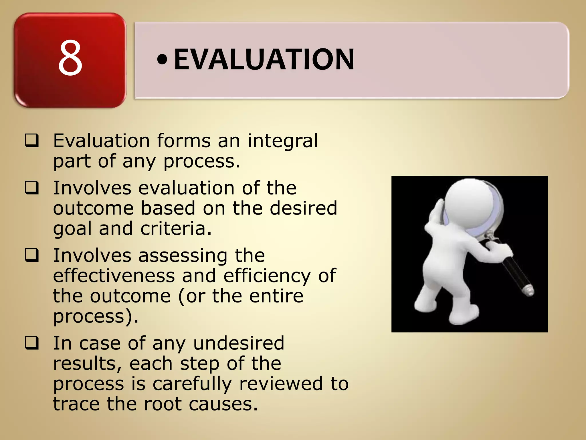 •EVALUATION8
 Evaluation forms an integral
part of any process.
 Involves evaluation of the
outcome based on the desired
goal and criteria.
 Involves assessing the
effectiveness and efficiency of
the outcome (or the entire
process).
 In case of any undesired
results, each step of the
process is carefully reviewed to
trace the root causes.
 
