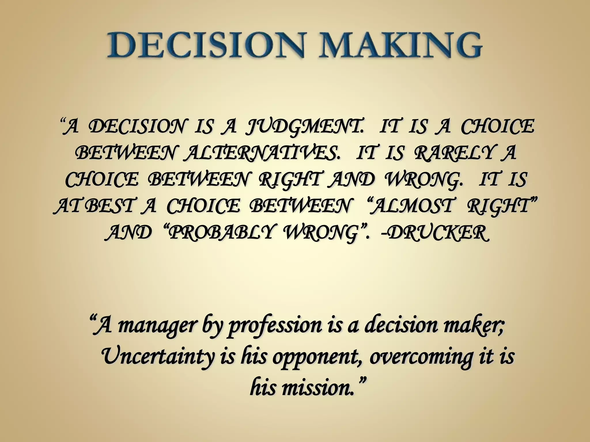 “A DECISION IS A JUDGMENT. IT IS A CHOICE
BETWEEN ALTERNATIVES. IT IS RARELY A
CHOICE BETWEEN RIGHT AND WRONG. IT IS
AT BEST A CHOICE BETWEEN “ALMOST RIGHT”
AND “PROBABLY WRONG”. -DRUCKER
“A manager by profession is a decision maker;
Uncertainty is his opponent, overcoming it is
his mission.”
 