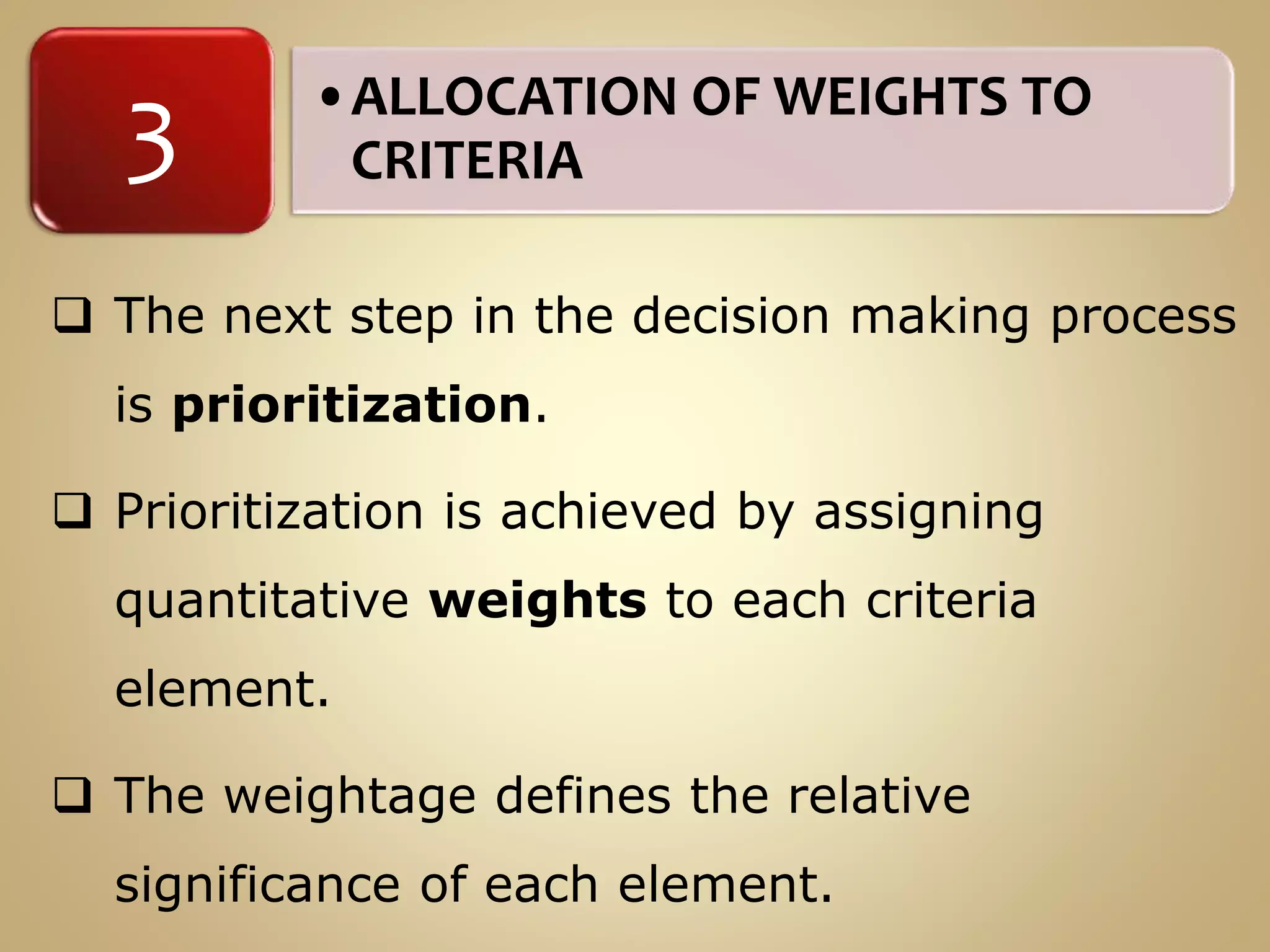 •ALLOCATION OF WEIGHTS TO
CRITERIA3
 The next step in the decision making process
is prioritization.
 Prioritization is achieved by assigning
quantitative weights to each criteria
element.
 The weightage defines the relative
significance of each element.
 
