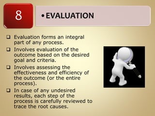 •EVALUATION8
 Evaluation forms an integral
part of any process.
 Involves evaluation of the
outcome based on the desired
goal and criteria.
 Involves assessing the
effectiveness and efficiency of
the outcome (or the entire
process).
 In case of any undesired
results, each step of the
process is carefully reviewed to
trace the root causes.
 