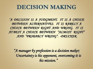 “A DECISION IS A JUDGMENT. IT IS A CHOICE
BETWEEN ALTERNATIVES. IT IS RARELY A
CHOICE BETWEEN RIGHT AND WRONG. IT IS
AT BEST A CHOICE BETWEEN “ALMOST RIGHT”
AND “PROBABLY WRONG”. -DRUCKER
“A manager by profession is a decision maker;
Uncertainty is his opponent, overcoming it is
his mission.”
 