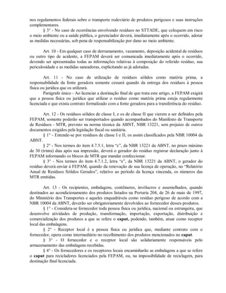 nos regulamentos federais sobre o transporte rodoviário de produtos perigosos e suas instruções
complementares.
§ 3° - No caso de ocorrências envolvendo resíduos no STTADE, que coloquem em risco
o meio ambiente ou a saúde pública, o gerenciador deverá, imediatamente após o ocorrido, adotar
as medidas necessárias, sob pena de responsabilização por dano ao meio ambiente.
Art. 10 - Em qualquer caso de derramamento, vazamento, deposição acidental de resíduos
ou outro tipo de acidente, a FEPAM deverá ser comunicada imediatamente após o ocorrido,
devendo ser apresentadas todas as informações relativas à composição do referido resíduo, sua
periculosidade e as medidas saneadoras, explicitando as já adotadas.
Art. 11 - No caso de utilização de resíduos sólidos como matéria prima, a
responsabilidade da fonte geradora somente cessará quando da entrega dos resíduos à pessoa
física ou jurídica que os utilizará.
Parágrafo único - Ao licenciar a destinação final de que trata este artigo, a FEPAM exigirá
que a pessoa física ou jurídica que utilizar o resíduo como matéria prima esteja regularmente
licenciada e que exista contrato formalizado com a fonte geradora para a transferência do resíduo.
Art. 12 - Os resíduos sólidos de classe I, e os de classe II que vierem a ser definidos pela
FEPAM, somente poderão ser transportados quando acompanhados do Manifesto de Transporte
de Resíduos - MTR, previsto na norma técnica da ABNT, NBR 13221, sem prejuízo de outros
documentos exigidos pela legislação fiscal ou sanitária.
§ 1° - Entende-se por resíduos de classe I e II, os assim classificados pela NBR 10004 da
ABNT.
§ 2° - Nos termos do item 4.7.5.1, letra “c”, da NBR 13221 da ABNT, no prazo máximo
de 30 (trinta) dias após sua impressão, deverá o gerador do resíduo registrar declaração junto à
FEPAM informando os blocos de MTR que mandar confeccionar.
§ 3° - Nos termos do item 4.7.1.2, letra “e”, da NBR 13221 da ABNT, o gerador do
resíduo deverá enviar à FEPAM, quando da renovação de sua licença de operação, no “Relatório
Anual de Resíduos Sólidos Gerados”, relativo ao período da licença vincenda, os números das
MTR emitidas.
Art. 13 - Os recipientes, embalagens, contêineres, invólucros e assemelhados, quando
destinados ao acondicionamento dos produtos listados na Portaria 204, de 26 de maio de 1997,
do Ministério dos Transportes e aqueles enquadráveis como resíduo perigoso de acordo com a
NBR 10004 da ABNT, deverão ser obrigatoriamente devolvidos ao fornecedor desses produtos.
§ 1° - Considera-se fornecedor toda pessoa física ou jurídica, nacional ou estrangeira, que
desenvolve atividades de produção, transformação, importação, exportação, distribuição e
comercialização dos produtos a que se refere o caput, podendo, também, atuar como receptor
local das embalagens.
§ 2° - Receptor local é a pessoa física ou jurídica que, mediante contrato com o
fornecedor, opera como intermediário no recolhimento dos produtos mencionados no caput.
§ 3° - O fornecedor e o receptor local são solidariamente responsáveis pelo
armazenamento das embalagens recebidas.
§ 4° - Os fornecedores e os receptores locais encaminharão as embalagens a que se refere
o caput para recicladores licenciados pela FEPAM, ou, na impossibilidade de reciclagem, para
destinação final licenciada.
 