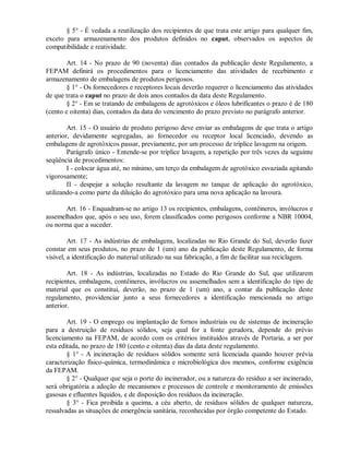 § 5° - É vedada a reutilização dos recipientes de que trata este artigo para qualquer fim,
exceto para armazenamento dos produtos definidos no caput, observados os aspectos de
compatibilidade e reatividade.
Art. 14 - No prazo de 90 (noventa) dias contados da publicação deste Regulamento, a
FEPAM definirá os procedimentos para o licenciamento das atividades de recebimento e
armazenamento de embalagens de produtos perigosos.
§ 1° - Os fornecedores e receptores locais deverão requerer o licenciamento das atividades
de que trata o caput no prazo de dois anos contados da data deste Regulamento.
§ 2° - Em se tratando de embalagens de agrotóxicos e óleos lubrificantes o prazo é de 180
(cento e oitenta) dias, contados da data do vencimento do prazo previsto no parágrafo anterior.
Art. 15 - O usuário de produto perigoso deve enviar as embalagens de que trata o artigo
anterior, devidamente segregadas, ao fornecedor ou receptor local licenciado, devendo as
embalagens de agrotóxicos passar, previamente, por um processo de tríplice lavagem na origem.
Parágrafo único - Entende-se por tríplice lavagem, a repetição por três vezes da seguinte
seqüência de procedimentos:
I - colocar água até, no mínimo, um terço da embalagem de agrotóxico esvaziada agitando
vigorosamente;
II - despejar a solução resultante da lavagem no tanque de aplicação do agrotóxico,
utilizando-a como parte da diluição do agrotóxico para uma nova aplicação na lavoura.
Art. 16 - Enquadram-se no artigo 13 os recipientes, embalagens, contêineres, invólucros e
assemelhados que, após o seu uso, forem classificados como perigosos conforme a NBR 10004,
ou norma que a suceder.
Art. 17 - As indústrias de embalagens, localizadas no Rio Grande do Sul, deverão fazer
constar em seus produtos, no prazo de 1 (um) ano da publicação deste Regulamento, de forma
visível, a identificação do material utilizado na sua fabricação, a fim de facilitar sua reciclagem.
Art. 18 - As indústrias, localizadas no Estado do Rio Grande do Sul, que utilizarem
recipientes, embalagens, contêineres, invólucros ou assemelhados sem a identificação do tipo de
material que os constitui, deverão, no prazo de 1 (um) ano, a contar da publicação deste
regulamento, providenciar junto a seus fornecedores a identificação mencionada no artigo
anterior.
Art. 19 - O emprego ou implantação de fornos industriais ou de sistemas de incineração
para a destruição de resíduos sólidos, seja qual for a fonte geradora, depende do prévio
licenciamento na FEPAM, de acordo com os critérios instituídos através de Portaria, a ser por
esta editada, no prazo de 180 (cento e oitenta) dias da data deste regulamento.
§ 1° - A incineração de resíduos sólidos somente será licenciada quando houver prévia
caracterização físico-química, termodinâmica e microbiológica dos mesmos, conforme exigência
da FEPAM.
§ 2° - Qualquer que seja o porte do incinerador, ou a natureza do resíduo a ser incinerado,
será obrigatória a adoção de mecanismos e processos de controle e monitoramento de emissões
gasosas e efluentes líquidos, e de disposição dos resíduos da incineração.
§ 3° - Fica proibida a queima, a céu aberto, de resíduos sólidos de qualquer natureza,
ressalvadas as situações de emergência sanitária, reconhecidas por órgão competente do Estado.
 