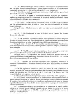 Art. 20 - O financiamento por bancos estaduais e fundos especiais de desenvolvimento
será concedido somente àquelas empresas e órgãos públicos cuja situação estiver plenamente
regularizada perante a Lei n° 9.921, de 27 de julho de 1993, e este Regulamento.
§ 1° - Considera-se regularizada a situação das empresas e órgãos públicos que estiverem
devidamente licenciados pela FEPAM.
§ 2° - Excluem-se do caput, os financiamentos relativos a projetos que objetivem a
implantação de medidas necessárias à regularização de sistemas de destinação de resíduos sólidos,
existentes à data da publicação deste regulamento.
Art. 21 - Caberá à FEPAM elaborar, relativamente à Bacia do Guaíba, no prazo de 1 (um)
ano, e às demais regiões do Estado, no prazo de 2 (dois) anos, o Cadastro Estadual de Resíduos
Sólidos Industriais,
Parágrafo único - O Cadastro a que se refere este artigo deverá ser atualizado a cada 2
(dois) anos.
Art. 22 - A FEPAM elaborará, no prazo de 2 (dois) anos, o Cadastro dos Resíduos
Sólidos Não-Industriais.
Art. 23 - Os municípios, cujo território abrigar fontes geradoras de resíduos perigosos,
deverão, no prazo de 1 (um) ano, manter à disposição da comunidade cadastro atualizado destas
fontes, conforme disposto no artigo 14 parágrafo único, da lei ora regulamentada.
Parágrafo único - No prazo de 90 (noventa) dias a contar da data deste Regulamento a
FEPAM elaborará o modelo de cadastro de fontes geradoras de resíduos perigosos a ser aplicado
pelos municípios.
Art. 24 - A FEPAM manterá cadastros, registros e demais informações sobre fontes
geradoras de resíduos radioativos existentes no território do Rio Grande do Sul.
Parágrafo único - Os responsáveis por materiais radioativos deverão obedecer às
exigências definidas na Norma da Comissão Nacional de Energia Nuclear - CNEN 6.05 -, no que
diz respeito ao gerenciamento de seus resíduos.
Art. 25 - Os projetos que envolverem reciclagem, coleta segregativa, minimização de
geração de resíduos na fonte e alternativas análogas deverão incluir ações de educação ambiental
e sanitária.
Art. 26 - Os responsáveis por resíduos gerados por serviços de saúde e laboratórios de
pesquisa, quaisquer que sejam as tecnologias adotadas para a desativação ou destruição, deverão
atender às Resoluções do CONAMA e à Lei n° 10.099, de 7 de fevereiro de 1994,
compatibilizadas com os seguintes critérios gerais:
I - a fração não-contaminada por agentes patogênicos deverá sofrer coleta segregativa;
II - as frações dos resíduos contaminados ou constituídas por objetos perfurocortantes ou
agentes patogênicos deverão ser objeto de normas criteriosamente estabelecidas com a finalidade
de minimizar riscos ambientais, sanitários e ocupacionais, simultaneamente, devendo ser dedicado
especial cuidado ao manejo dessas frações desde a coleta no local de geração até sua entrada nos
sistemas de tratamento;
III - a cremação de cadáveres, peças anatômicas ou outros tipos de matéria orgânica
originária de biomassa animal, inclusive humana, deverão atender aos critérios e normas
estabelecidos através de Portaria da FEPAM, a ser editada no prazo de 180 dias a contar da
publicação deste Regulamento.
 