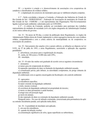 IV - o incentivo à criação e o desenvolvimento de associações e/ou cooperativas de
catadores e classificadores de resíduos sólidos;
V - a implantação de consórcios de municípios para que se viabilizem soluções conjuntas.
§ 1° - Serão convidadas a integrar a Comissão, a Federação das Indústrias do Estado do
Rio Grande do Sul - FIERGS/SENAI -, Federação da Associações de municípios do Estado do
Rio Grande do Sul - FAMURS -, e um representantes das Organizações Não-Governamentais
ligadas à preservação ambiental, cadastradas junto ao CONAMA.
§ 2° - A critério da Comissão, poderão ser convidados para participar dos trabalhos
representantes de entidades da sociedade civil e de órgãos integrantes da Administração Estadual
ou de outras esferas de governo.
Art. 31 - No prazo de 90 dias, a contar da publicação deste Regulamento, os órgãos da
Administração Pública direta do Estado implantarão a coleta segregativa interna dos seus resíduos
sólidos, compatibilizando-a com a coleta seletiva da municipalidade ou de cooperativa ou
associações de catadores.
Art. 32 - Sem prejuízo das sanções civis e penais cabíveis, as infrações ao disposto na Lei
9.921, de 27 de julho de 1993, e neste Regulamento, acarretarão a aplicação das seguintes
penalidades:
I - advertência, com prazo para a regularização da situação;
II - multa, de 100 (cem) a 10.000 (dez mil) UPFs;
III - interdição.
Art. 33 - O valor das multas será graduado de acordo com as seguintes circunstâncias:
I - atenuantes:
a) menor grau de compreensão do infrator;
b) reparação espontânea do dano ou limitação da degradação ambiental causada;
c) comunicação prévia, pelo infrator, às autoridades competentes, do perigo iminente de
degradação ambiental;
d) colaboração com os agentes encarregados da fiscalização e do controle ambiental;
II - agravantes:
a) reincidência específica;
b) maior extensão da degradação ambiental;
c) dolo, mesmo eventual;
d) ocorrência de degradação ambiental em propriedade de terceiro;
e) morte ou dano permanente à saúde humana;
f) atingir área sob proteção legal;
g) morte de animais;
h) não reparação do dano ou contenção da degradação ambiental causada.
Parágrafo único - No caso de infração continuada, caracterizada pela permanência da ação
ou omissão inicialmente punida, será aplicada multa diária.
Art. 34 - A penalidade de interdição será aplicada:
I - em caso de reincidência;
II - quando da infração resultar:
a) contaminação significativa de solos, águas superficiais ou subterrâneas,
 