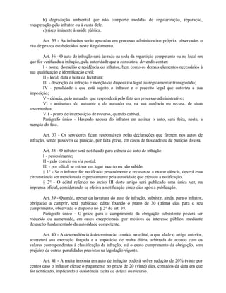 b) degradação ambiental que não comporte medidas de regularização, reparação,
recuperação pelo infrator ou à custa dele,
c) risco iminente à saúde pública.
Art. 35 - As infrações serão apuradas em processo administrativo próprio, observados o
rito de prazos estabelecidos neste Regulamento.
Art. 36 - O auto de infração será lavrado na sede da repartição competente ou no local em
que for verificada a infração, pela autoridade que a constatou, devendo conter:
I - nome, domicílio e residência do infrator, bem como os demais elementos necessários à
sua qualificação e identificação civil;
II - local, data e hora da lavratura;
III - descrição da infração e menção do dispositivo legal ou regulamentar transgredido;
IV - penalidade a que está sujeito o infrator e o preceito legal que autoriza a sua
imposição;
V - ciência, pelo autuado, que responderá pelo fato em processo administrativo;
VI - assinatura do autuante e do autuado ou, na sua ausência ou recusa, de duas
testemunhas;
VII - prazo de interposição de recurso, quando cabível.
Parágrafo único - Havendo recusa do infrator em assinar o auto, será feita, neste, a
menção do fato.
Art. 37 - Os servidores ficam responsáveis pelas declarações que fizerem nos autos de
infração, sendo passíveis de punição, por falta grave, em casos de falsidade ou de punição dolosa.
Art. 38 - O infrator será notificado para ciência do auto de infração:
I - pessoalmente;
II - pelo correio ou via postal;
III - por edital, se estiver em lugar incerto ou não sabido.
§ 1° - Se o infrator for notificado pessoalmente e recusar-se a exarar ciência, deverá essa
circunstância ser mencionada expressamente pela autoridade que efetuou a notificação.
§ 2° - O edital referido no inciso III deste artigo será publicado uma única vez, na
imprensa oficial, considerando-se efetiva a notificação cinco dias após a publicação.
Art. 39 - Quando, apesar da lavratura do auto de infração, subsistir, ainda, para o infrator,
obrigação a cumprir, será publicado edital fixando o prazo de 30 (trinta) dias para o seu
cumprimento, observado o disposto no § 2° do art. 38.
Parágrafo único - O prazo para o cumprimento da obrigação subsistente poderá ser
reduzido ou aumentado, em casos excepcionais, por motivos de interesse público, mediante
despacho fundamentado da autoridade competente.
Art. 40 - A desobediência à determinação contida no edital, a que alude o artigo anterior,
acarretará sua execução forçada e a imposição de multa diária, arbitrada de acordo com os
valores correspondentes à classificação da infração, até o exato cumprimento da obrigação, sem
prejuízo de outras penalidades previstas na legislação vigente.
Art. 41 - A multa imposta em auto de infração poderá sofrer redução de 20% (vinte por
cento) caso o infrator efetue o pagamento no prazo de 20 (vinte) dias, contados da data em que
for notificado, implicando a desistência tácita de defesa ou recurso.
 