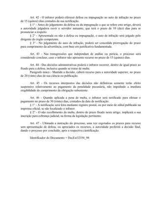 Art. 42 - O infrator poderá oferecer defesa ou impugnação ao auto de infração no prazo
de 15 (quinze) dias contados da sua notificação.
§ 1° - Antes do julgamento da defesa ou da impugnação a que se refere este artigo, deverá
a autoridade julgadora ouvir o servidor autuante, que terá o prazo de 10 (dez) dias para se
pronunciar a respeito.
§ 2° - Apresentada ou não a defesa ou impugnação, o auto de infração será julgado pelo
dirigente do órgão competente.
§ 3° - No julgamento do auto de infração, poderá ser concedida prorrogação do prazo
para cumprimento da advertência, com base em justificativa fundamentada.
Art. 43 - Nas transgressões que independam de análise ou perícia, o processo será
considerado concluso, caso o infrator não apresente recurso no prazo de 15 (quinze) dias.
Art. 44 - Das decisões administrativas poderá o infrator recorrer, dentro de igual prazo ao
fixado para a defesa, inclusive quando se tratar de multa.
Parágrafo único - Mantida a decisão, caberá recurso para a autoridade superior, no prazo
de 20 (vinte) dias de sua ciência ou publicação.
Art. 45 - Os recursos interpostos das decisões não definitivas somente terão efeito
suspensivo relativamente ao pagamento da penalidade pecuniária, não impedindo a imediata
exigibilidade do cumprimento da obrigação subsistente.
Art. 46 - Quando aplicada a pena de multa, o infrator será notificado para efetuar o
pagamento no prazo de 30 (trinta) dias, contados da data de notificação.
§ 1° - A notificação será feita mediante registro postal, ou por meio de edital publicado na
imprensa oficial, se não localizado o infrator.
§ 2° - O não recolhimento da multa, dentro do prazo fixado neste artigo, implicará a sua
inscrição para cobrança judicial, na forma da legislação pertinente.
Art. 47 - Ultimada a instrução do processo, uma vez esgotados os prazos para recurso
sem apresentação de defesa, ou apreciados os recursos, a autoridade proferirá a decisão final,
dando o processo por concluído, após a respectiva cientificação.
Identificador do Documento = DecEst32356_98
 