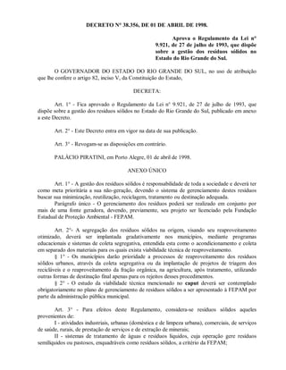 DECRETO N° 38.356, DE 01 DE ABRIL DE 1998.
Aprova o Regulamento da Lei n°
9.921, de 27 de julho de 1993, que dispõe
sobre a gestão dos resíduos sólidos no
Estado do Rio Grande do Sul.
O GOVERNADOR DO ESTADO DO RIO GRANDE DO SUL, no uso de atribuição
que lhe confere o artigo 82, inciso V, da Constituição do Estado,
DECRETA:
Art. 1° - Fica aprovado o Regulamento da Lei n° 9.921, de 27 de julho de 1993, que
dispõe sobre a gestão dos resíduos sólidos no Estado do Rio Grande do Sul, publicado em anexo
a este Decreto.
Art. 2° - Este Decreto entra em vigor na data de sua publicação.
Art. 3° - Revogam-se as disposições em contrário.
PALÁCIO PIRATINI, em Porto Alegre, 01 de abril de 1998.
ANEXO ÚNICO
Art. 1° - A gestão dos resíduos sólidos é responsabilidade de toda a sociedade e deverá ter
como meta prioritária a sua não-geração, devendo o sistema de gerenciamento destes resíduos
buscar sua minimização, reutilização, reciclagem, tratamento ou destinação adequada.
Parágrafo único - O gerenciamento dos resíduos poderá ser realizado em conjunto por
mais de uma fonte geradora, devendo, previamente, seu projeto ser licenciado pela Fundação
Estadual de Proteção Ambiental - FEPAM.
Art. 2°- A segregação dos resíduos sólidos na origem, visando seu reaproveitamento
otimizado, deverá ser implantada gradativamente nos municípios, mediante programas
educacionais e sistemas de coleta segregativa, entendida esta como o acondicionamento e coleta
em separado dos materiais para os quais exista viabilidade técnica de reaproveitamento.
§ 1° - Os municípios darão prioridade a processos de reaproveitamento dos resíduos
sólidos urbanos, através da coleta segregativa ou da implantação de projetos de triagem dos
recicláveis e o reaproveitamento da fração orgânica, na agricultura, após tratamento, utilizando
outras formas de destinação final apenas para os rejeitos desses procedimentos.
§ 2° - O estudo da viabilidade técnica mencionado no caput deverá ser contemplado
obrigatoriamente no plano de gerenciamento de resíduos sólidos a ser apresentado à FEPAM por
parte da administração pública municipal.
Art. 3° - Para efeitos deste Regulamento, considera-se resíduos sólidos aqueles
provenientes de:
I - atividades industriais, urbanas (doméstica e de limpeza urbana), comerciais, de serviços
de saúde, rurais, de prestação de serviços e de extração de minerais;
II - sistemas de tratamento de águas e resíduos líquidos, cuja operação gere resíduos
semilíquidos ou pastosos, enquadráveis como resíduos sólidos, a critério da FEPAM;
 