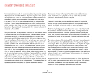CHEMISTRY OF NONIONIC SURFACTANTS
Nonionic surfactants are usually the reaction product of an alkylene oxide, typically
ethylene oxide, with an alcohol, alkylphenol, alkylamine, fatty acid or other appropri-
ate compound having at least one active hydrogen atom. For most practical surfac-
tants the most common alcohols, amines and acids have a carbon chain length
in the range C8 - C18 and the most common alkylphenols are nonylphenol and
octylphenol. Products for specialised applications may include propylene oxide in
addition to ethylene oxide. A great many other nonionic surfactants can be formed
by reaction of ethylene oxide with natural vegetable oils or esters of multifunctional
compounds such as sorbitol.
Ethoxylation of alcohols and alkylphenols is achieved by the base catalysed addition
of ethylene oxide under strictly controlled conditions of temperature and pressure.
Simplistically, the reaction is a two-stage process involving the formation of an
alkoxide anion which facilitates nucleophilic attack at the oxirane ring carbon atom
to form an oxyethylated alkoxide anion, which in turn undergoes rapid reaction with
additional ethylene oxide. In most reactions a long polyether chain is formed with
repeating oxyethylene units. The relative reactivity of the alkoxide anion and the
oxyethylated alkoxide anion is such that an alcohol ethoxylate produced by base
catalysis may well contain unreacted alcohol, whereas an alkylphenol ethoxylate
made under the same conditions will not contain unreacted initiator. Initiators in
which the reactive site is sterically hindered will also tend to contain unreacted initi-
ator. All nonionic surfactants contain a distribution of species with different molecular
weights, due to different numbers of oxyethylene units in the polyether chains. Use
of specialised, proprietary, catalysts can reduce or eliminate the amount of unre-
acted initiator and narrow the distribution of molecular weights. Increasing pressure
and/or temperature increases the rate of polymerisation. Excessive temperature can
induce depolymerisation, degradation and monomer isomerisation reactions.
The mole ratio of initiator or “hydrophobe” to ethylene oxide and the molecular
weight and structure of the hydrophobe are the key factors which govern the
performance characteristics of a nonionic surfactant.
The ability to control these structural elements during design and manufacture,
provides the scope for performance optimisation with nonionic surfactants which
is simply not attainable with common anionic and cationic surfactants.
The terminal hydroxyl group of the polyether chain is reactive and exhibits most of
the conventional chemical characteristics of an alcohol. Accordingly, it is possible
to make derivatives of nonionic surfactants by reacting them with higher alkylene
oxides, or by sulphating, phosphorylating or carboxylating them. Ethoxylates or pro-
poxylates of fatty amines can be quaternised to produce novel cationic surfactants.
The reaction products of ethylene oxide with fatty acids require separate discussion.
They can be produced either by the direct reaction of the fatty acid with ethylene
oxide using an alkaline catalyst, or by the esterification of the fatty acid with polyeth-
ylene glycol using an acidic catalyst. Both processes involve a number of ester
interchange reactions, but ultimately produce similar products. Polyglycol mono-
esters, polyglycol diesters and unreacted polyethylene glycol coexist in a ratio of
approximately 2:1:1. Special processing techniques or the use of other catalysts can
influence this ratio to some extent. Indorama Ventures oleoesters are produced by
the direct ethoxylation route.
Alkylpolysaccharides are nonionic surfactants which do not contain ethylene oxide.
They are formed by the condensation of an alcohol with D-glucose, in the presence
of a catalyst. Both the alkoxy group chain length and number of glucose units
influence the solution properties of alkylpolysaccharide surfactants.
6
SURFACTANTS
 