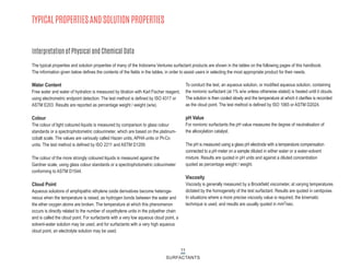 TYPICAL PROPERTIES AND SOLUTION PROPERTIES
Interpretation of Physical and Chemical Data
Water Content
Free water and water of hydration is measured by titration with Karl Fischer reagent,
using electrometric endpoint detection. The test method is defined by ISO 4317 or
ASTM E203. Results are reported as percentage weight / weight (w/w).
Colour
The colour of light coloured liquids is measured by comparison to glass colour
standards or a spectrophotometric colourimeter, which are based on the platinum-
cobalt scale. The values are variously called Hazen units, APHA units or Pt-Co
units. The test method is defined by ISO 2211 and ASTM D1209.
The colour of the more strongly coloured liquids is measured against the
Gardner scale, using glass colour standards or a spectrophotometric colourimeter
conforming to ASTM D1544.
Cloud Point
Aqueous solutions of amphipathic ethylene oxide derivatives become heteroge-
neous when the temperature is raised, as hydrogen bonds between the water and
the ether oxygen atoms are broken. The temperature at which this phenomenon
occurs is directly related to the number of oxyethylene units in the polyether chain
and is called the cloud point. For surfactants with a very low aqueous cloud point, a
solvent-water solution may be used, and for surfactants with a very high aqueous
cloud point, an electrolyte solution may be used.
To conduct the test, an aqueous solution, or modified aqueous solution, containing
the nonionic surfactant (at 1% w/w unless otherwise stated) is heated until it clouds.
The solution is then cooled slowly and the temperature at which it clarifies is recorded
as the cloud point. The test method is defined by ISO 1065 or ASTM D2024.
pH Value
For nonionic surfactants the pH value measures the degree of neutralisation of
the alkoxylation catalyst.
The pH is measured using a glass pH electrode with a temperature compensation
connected to a pH meter on a sample diluted in either water or a water-solvent
mixture. Results are quoted in pH units and against a diluted concentration
quoted as percentage weight / weight.
Viscosity
Viscosity is generally measured by a Brookfield viscometer, at varying temperatures
dictated by the homogeneity of the test surfactant. Results are quoted in centipoise.
In situations where a more precise viscosity value is required, the kinematic
technique is used, and results are usually quoted in mm2
/sec.
The typical properties and solution properties of many of the Indorama Ventures surfactant products are shown in the tables on the following pages of this handbook.
The information given below defines the contents of the fields in the tables, in order to assist users in selecting the most appropriate product for their needs.
11
SURFACTANTS
 