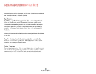 14
SURFACTANTS
INDORAMA VENTURES PRODUCT DATA SHEETS
Indorama Ventures product data sheets list both sales specification parameters as
well as typical properties of individual products.
Specifications
By definition, a specification is any parameter which is measured quantitatively
during the manufacturing process and is directly controllable by that process.
Current specifications are not shown in this brochure, but some of the common
specification parameters are listed. A current specification may be obtained by
contacting the Indorama Ventures sales offices, listed on the back page of this
handbook.
Product specifications are controlled documents meeting the audited requirements
of ISO 9001.
Note: The chemical, physical and solution property values presented in this
handbook do not constitute specifications. Refer to the individual Product Data
Sheets for the current product specifications.
Typical Properties
Common physical properties which are reasonably constant and usually character-
istic of each individual product. They are not used to control manufacture and are
not measured on a batch to batch basis. They do not constitute specification.
 