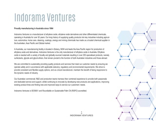 Proudly manufacturing in Australia since 1964
Indorama Ventures is a manufacturer of ethylene oxide, ethylene oxide derivatives and other differentiated chemicals,
operating in Australia for over 50 years. Our long history of supplying quality products into key industries including agricul-
ture, automotive, home care, cleaning, coatings, energy and mining chemicals has made us a trusted chemical supplier in
the Australian, Asia Pacific and Global market.
In Australia, our manufacturing facility is located in Botany, NSW and leads the Asia Pacific region for production of
ethylene oxide and derivatives. Indorama Ventures is the only manufacturer of ethylene oxide in Australia. Ethylene
oxide is reacted with a variety of locally and globally sourced materials resulting in over 250 specialised products, namely
surfactants, glycols and glycol ethers, that remain pivotal to the function of both Australian industries and those abroad.
We are committed to sustainably providing quality products and services that meet our customer needs by ensuring we
operate safely and in accordance with applicable statutory, regulatory and environmental requirements. We strive to
provide consistent and flexible supply options, and as a local manufacturer, maintain the benefit of being responsive to
the dynamic needs of industry.
Our Australian commercial, R&D and production teams harness their combined experience to provide both passionate
and dedicated service and support, whilst continuing to innovate by developing new products and applications, improving
existing product lines and finding new and improved ways to service our customers’ needs.
Indorama Ventures is ISO9001 and Roundtable on Sustainable Palm Oil (RSPO) accredited.
Indorama Ventures
1
INDORAMA VENTURES
 