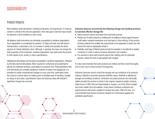 SUSTAINABILITY
Most ethylene oxide derivatives, including surfactants, are hygroscopic. If moisture
content is critical to the end-use application, then silica gel or alumina traps should
be attached to tank breathers or drum vents.
All alkylene oxide derivatives are ultimately susceptible to oxidative degradation.
Such degradation is accelerated by aeration, UV light and heat, and will result in
discolouration, a decrease in pH, an increase in acidity and possibly the devel-
opment of a faintly aldehydic odour. Although, in general, this does not change the
bulk properties of the surfactant, oxidative degradation may well cause the product
to drift outside of pH, acidity or colour specifications.
Alkylphenol ethoxylates are the least susceptible to oxidative degradation, followed
by the fatty alcohol ethoxylates. Block copolymer surfactants and polyethylene
glycols are relatively sensitive, particularly to excessive heat. Polyoxyethylene fatty
acid derivatives are complex equilibrium mixtures of esters and polyglycols. It is
possible for subtle compositional changes to occur over time, particularly when
the product is stored above its melting point to facilitate ease of handling. Usually
an assay of acid value, saponification value and hydroxyl value will indicate if
significant change has occurred.
Indorama Ventures recommends the following storage and handling practices
to maximize effective storage life:
n Store products indoors and away from local heat sources.
n Partial use of solid products by melting and re-melting is discouraged because
it will hasten oxidative breakdown and may lead to ‘zone refining’ of the product.
Dividing material into smaller lots proportional to the application’s batch size will
reduce the need to repeatedly reheat it.
n Partially used bags of flaked goods should be resealed or transferred to sealed
containers in order to reduce moisture absorption and oxidation.
n It is advised to store solid products above their melting point for extended
periods, unless the tank is well padded with nitrogen.
It is also recommended that solid products are melted and then mixed thoroughly
prior to their use to ensure product homogeneity.
Indorama Ventures cannot control the storage and use conditions of its products,
making it difficult to prescribe absolute shelf-life values. Shelf life is affected by
storage and handling conditions. Surfactant and polyol products are chemically
stable provided the product is stored in the original unopened airtight container
(steel drums or IBCs that are impermeable to oxygen), out of the direct sunlight
and under shelter from the weather. Under these conditions surfactant and
polyol products will remain useable for at least two years. After this time, it is
recommended that product should be retested for conformance against the
published specification.
Product Integrity
2
INDORAMA VENTURES
 
