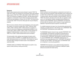 39
SURFACTANTS
Detergents
Where a single component general purpose detergent is required, TERIC®
N8,
TERIC®
N9 or TERIC®
N10 surfactants are recommended. Where ready biodegrad-
ability is required, TERIC®
BL8, TERIC®
LA8N, TERIC®
12A8N, TERIC®
BL12 and
TERIC®
552 surfactants are suggested. ECOTERIC®
7500 alkyl polysaccharide is
suggested if a non-ethoxylate is required. Where low foaming and good wetting,
combined with good detergency is required, then the TERIC®
160 surfactant group
is recommended. TERIC®
164 low foam wetting agent also has good detergency
properties.
Blends of nonionic surfactants will show improved detergency under some specific
use conditions. For oily soils on synthetic fibres, TERIC®
12A3N plus TERIC®
12A6N or TERIC®
12A4N plus TERIC®
12A8N surfactants are suggested. To
improve the performance of alkylbenzene sulphonate-based detergents in hard
or saline waters, addition of TERIC®
12A8N or TERIC®
12A12N surfactants are
suggested. If additional stability is required without the use of hydrotropes,
TERIC®
N15 or TERIC®
12A23N surfactants will be found to be effective.
The foaming ability of ether sulphates based detergent formulations will be
enhanced by addition of OXAMIN®
LO or OXAMIN®
MO alkyl dimethyl amine
oxides. Alkyl polysaccharides such as ECOTERIC®
7500 surfactant can improve
the foaming ability of detergent formulations based on linear alkylbenzene
sulphonate (LABS).
HYDRAPOL®
BD40 and HYDRAPOL®
TN450 detergents are specific to many
aspects of textile processing, including wool scouring.
Dispersants
Nonionic surfactants have limited application as dispersants but work well in con-
junction with poly-anionic dispersants. Highly ethoxylated nonionic surfactants such
as TERIC®
N30 and TERIC®
X40L surfactant provide excellent steric stabilisation
in dispersed systems. Alkyl ether phosphates, including ALKANATE®
PA100 and
TERIC®
305 surfactant, particularly as their amine salts, are suggested as disper-
sants for iron oxide pigments. Similarly, tristyrylphenol ether phosphates and
sulphates including TERSPERSE®
2202 and TERSPERSE®
2218 dispersants
are broad utility ionic dispersants useful for dispersion of organic pigments and
stabilization of agrochemical aqueous suspension concentrates (SC).
For simplified development and ease-of use in less-demanding agrochemical SC
applications, formulated dispersant / wetter offerings such as TERSPERSE®
4894
and TERSPERSE®
2288 dispersants provide reliable utility.
The TERSPERSE®
polymeric dispersant range, especially TERSPERSE®
2500
and TERSPERSE®
2700 dispersants are designed for high-performance in
more demanding paint, pigment and particularly agrochemical applications.
For agrochemical SC, TERSPERSE®
2500 dispersant is typically recommended
for use with TERSPERSE®
4894 or TERSPERSE®
2288 dispersants. For
agrochemical water dispersible granules (WG), TERSPERSE®
2700 dispersant
is typically used with TERWET®
1004 wetting agent, and TERSPERSE®
2020
as a co-dispersant in very demanding applications.
TERSPERSE®
2612 dispersant is a new, patented technology designed for
particularly demanding agrochemical SC applications challenged by stability
deficiencies associated with Ostwald ripening.
APPLICATIONS GUIDE
 