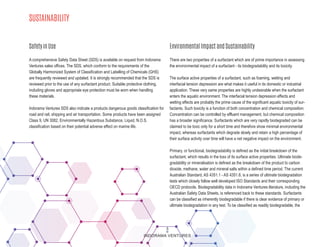 SUSTAINABILITY
A comprehensive Safety Data Sheet (SDS) is available on request from Indorama
Ventures sales offices. The SDS, which conform to the requirements of the
Globally Harmonized System of Classification and Labelling of Chemicals (GHS)
are frequently reviewed and updated. It is strongly recommended that the SDS is
reviewed prior to the use of any surfactant product. Suitable protective clothing,
including gloves and appropriate eye protection must be worn when handling
these materials.
Indorama Ventures SDS also indicate a products dangerous goods classification for
road and rail, shipping and air transportation. Some products have been assigned
Class 9, UN 3082, Environmentally Hazardous Substance, Liquid, N.O.S.
classification based on their potential adverse effect on marine life.
There are two properties of a surfactant which are of prime importance in assessing
the environmental impact of a surfactant - its biodegradability and its toxicity.
The surface active properties of a surfactant, such as foaming, wetting and
interfacial tension depression are what makes it useful in its domestic or industrial
application. These very same properties are highly undesirable when the surfactant
enters the aquatic environment. The interfacial tension depression effects and
wetting effects are probably the prime cause of the significant aquatic toxicity of sur-
factants. Such toxicity is a function of both concentration and chemical composition.
Concentration can be controlled by effluent management, but chemical composition
has a broader significance. Surfactants which are very rapidly biodegraded can be
claimed to be toxic only for a short time and therefore show minimal environmental
impact, whereas surfactants which degrade slowly and retain a high percentage of
their surface activity over time will have a net negative impact on the environment.
Primary, or functional, biodegradability is defined as the initial breakdown of the
surfactant, which results in the loss of its surface active properties. Ultimate biode-
gradability or mineralisation is defined as the breakdown of the product to carbon
dioxide, methane, water and mineral salts within a defined time period. The current
Australian Standard, AS 4351.1 - AS 4351.8, is a series of ultimate biodegradation
tests which closely follow well developed ISO Standards and their corresponding
OECD protocols. Biodegradability data in Indorama Ventures literature, including the
Australian Safety Data Sheets, is referenced back to these standards. Surfactants
can be classified as inherently biodegradable if there is clear evidence of primary or
ultimate biodegradation in any test. To be classified as readily biodegradable, the
Safety in Use Environmental Impact and Sustainability
3
INDORAMA VENTURES
 