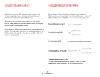 46
ALKANOLAMINES
CHEMISTRY OF ALKANOLAMINES PRODUCT NOMENCLATURE AND RANGE
Alkanolamines are commercially produced by reacting ethylene oxide
with ammonia yielding a mixture. Monoethanolamine, diethanolamine
and triethanolamine are obtained through fractionation.
Alkanolamines are characterised by the presence of a basic nitrogen
atom and at least one hydroxyl group and therefore capable of undergoing
reactions typical of both amines and alcohols.
Monoethanolamine and diethanolamine can undergo reactions leading to the
formation of various nitrogen heterocycles, for example diethanolamine can
be dehydrated to yield morpholine. Alkanolamines readily form salts with
inorganic and organic acids.
Monoethanolamine, diethanolamine and triethanolamine are available as
99% minimum concentration products. Triethanolamine 85 contains a minimum of
85% w/w triethanolamine with the balance being predominately diethanolamine.
Triethanolamine LFG-85% Grade
This is an aqueous solution which typically contains 15% water and exhibits
a lower freezing point in comparison to the 99% concentration product.
Monoethanolamine (MEA)
Diethanolamine (DEA)
Triethanolamine 85
Triethanolamine-99% (TEA)
Mixture of triethanolamine and diethanolamine
H2N CH2CH2OH
CH2CH2OH
CH2CH2OH
HN
CH2CH2OH
CH2CH2OH
HOCH2CH2 N
 