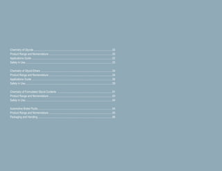 Chemistry of Glycols................................................................................................................50
Product Range and Nomenclature ..........................................................................................50
Applications Guide ..................................................................................................................52
Safety in Use............................................................................................................................53
Chemistry of Glycol Ethers ......................................................................................................54
Product Range and Nomenclature ..........................................................................................54
Applications Guide ..................................................................................................................56
Safety in Use............................................................................................................................59
Chemistry of Formulated Glycol Coolants ..............................................................................61
Product Range and Nomenclature ..........................................................................................63
Safety in Use............................................................................................................................64
Automotive Brake Fluids..........................................................................................................64
Product Range and Nomenclature ..........................................................................................65
Packaging and Handling..........................................................................................................66
 