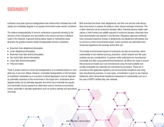 SUSTAINABILITY
surfactant must pass rigorous biodegradation test criteria which indicated that it will
rapidly and completely degrade in an aquatic environment under aerobic conditions.
The relative biodegradability of nonionic surfactants is governed primarily by the
structure of the hydrophobe and secondarily to the amount and type of alkylene
oxide in the molecule. A general ranking below, based on hydrophobe types,
illustrates the gradient towards readily biodegradable nonionic surfactants.
n Branched chain alkylphenol ethoxylates.
n Linear alkylphenol ethoxylates.
n Branched chain fatty alcohol ethoxylates.
n Oxo hybrid fatty alcohol ethoxylates.
n Linear fatty alcohol ethoxylates.
n Fatty acid esters.
There is ample evidence to show that biodegradation of a surfactant leads to a com-
plete loss of any toxic effects. However, incomplete biodegradation or the formation
of recalcitrant metabolites as a co-product of partial degradation must be regarded
as potentially hazardous to the environment in the longer term. Surfactants which
degrade slowly, but do ultimately degrade, and which have inherently low aquatic
and mammalian toxicity represent an alternative route to minimal environmental
impact, especially in specialty applications such as surface coatings and agricultural
chemicals.
Both branched and linear chain alkylphenols, and their one and two mole ethoxy-
lates have shown to possess the ability to mimic natural oestrogen hormones. This
is often referred to as the endocrine disruptor effect. Potential adverse health impli-
cations in both humans and wildlife exposed to endocrine disruptor chemicals have
been demonstrated and reported in the literature. Regulatory agencies worldwide
have conducted extensive reviews of alkylphenols and alkylphenol ethoxylates due
to concerns on their environmental impact. Some countries and authorities have
introduced regulations that severely restrict their use.
The broader environmental impacts of surfactants can also be examined, where
sustainability of raw material sourcing, production, carbon footprint and ‘life cycle’
analyses are key considerations. In general, whilst surfactants are manufactured
industrially and often using petrochemical feedstocks, all efforts are made to ensure
that products are based upon and manufactured using the best available and
socially acceptable raw materials and manufacturing processes. These are in
accordance with applicable regulatory and environmental compliance and using
best manufacturing practices. In most cases, consideration is given to raw material
feedstocks which demonstrate heightened awareness for sustainability such as in
the case of RSPO certified fatty raw materials.
4
INDORAMA VENTURES
 