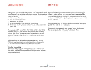 53
OXYGENATED SOLVENTS
APPLICATIONS GUIDE SAFETY IN USE
Although many liquids possess the ability to absorb water from gas, the liquid that
is most desirable to use for commercial dehydration purposes should possess the
following properties:
1. High absorption efficiency
2. Easy and economic regeneration
3. Non-corrosive and non-toxic
4. No operational problems when used in high concentrations
5. No interaction with the hydrocarbon portion of the gas, and no contamination
by acid gases
The glycols, particularly monoethylene glycol (MEG), diethylene glycol (DEG),
triethylene glycol (TEG), come closest to satisfying these criteria to varying
degrees. Water and the glycols show complete mutual solubility in the liquid
phase due to hydrogen-oxygen bonds, and their water vapor pressures are
very low.
Indorama Ventures has the capability to blend specialised MEG, DEG and
TEG mixtures with specific water content, pH, alkalinity and other properties
as required by our customers for use in gas dehydration applications.
Chemical Intermediates
Esterification of ethylene glycols with fatty acids produces a mixture of mono
and diesters. These very hydrophobic surfactants find application as defoamers,
lubricants and emulsifiers.
Exposure from either ingestion or inhalation of vapours of monoethylene glycol
can lead to adverse reactions, and in some cases death. Therefore, the use of
monoethylene glycol in smoke machines and similar public entertainment devices
is not recommended. Triethylene glycol or polyethylene glycols are recommended
for these applications.
Monoethylene, diethylene and triethylene glycols are not classified as dangerous
goods by either road, rail, sea or air transport.
Comprehensive SDS are available for all Indorama Ventures glycol products.
They can be requested from the Indorama Ventures sales offices
 