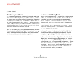 57
OXYGENATED SOLVENTS
APPLICATIONS GUIDE
Domestic Detergents and Cleaners
The physical properties and solubility characteristics of glycol ethers make them an
obvious choice when formulating cleaning products. They contribute to penetrative
and spreading wetting due to their surface active properties; they can act as coupling
solvents to increase the stability of more concentrated high quality formulations; they
can act as hydrotropes to stabilise organic components in the presence of inorganic
builders; and they can enhance greasy soil removal in both pre-spotting agents and
hard surface cleaners. Glycol ethers enhance greasy soil removal by their ability to
penetrate and soften facilitating roll up of the greasy soils.
Butyl DI-GLYSOLV® glycol ether is typically recommended for cleaning formulations.
Due to toxicity concerns, Butyl GLYSOLV® glycol ether is rarely used in cleaning
products while monoethylene glycol ethers and any methyl-based glycol ethers
are not recommended for use in domestic cleaning applications.
Industrial and Janitorial Cleaning Products
Janitorial products are generally similar in formulation style to domestic cleaning
products, and accordingly, the benefits of the glycol ethers are similar. The key
product areas are hard surface cleaners such as floor wax strippers, glass
cleaners, oven cleaners, bathroom and toilet cleaners and ceramic cleaners.
Butyl DI-GLYSOLV® glycol ether is recommended for use in these applications.
In highly built alkaline cleaners, glycol ethers can provide solvency to improve
grease cutting ability and a measure of hydrotropic effect to stabilise non-ionic
and anionic surfactants in the formulation.
Sophisticated formulations of this type will use ALKADET® 15 or ECOTERIC®
7500 alkyl polysaccharide surfactants as a combined detergent / hydrotrope,
thereby allowing high levels of glycol ethers to be used to maximum effect.
Acidic cleaners can also be formulated with glycol ethers. Solvent-based acidic
cleaners using a hydrocarbon solvent such as kerosene along with phosphoric
acid, a glycol ether such as butyl DI-GLYSOLV® glycol ether and a specialty
surfactant such as TERIC® 305 phosphate ester are but one example of this style.
Glycol ethers should not be used with strong oxidising agents, including nitric
acid, because of the risk of chemical reaction. The possibility of reaction also
exists with sulphuric acid and phosphoric acid, but the reaction products are
both stable and functional, therefore minimising risks.
Cleaning Products
 