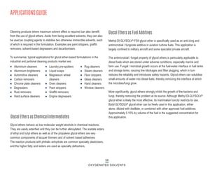 Methyl DI-GLYSOLV® FSII glycol ether is specifically used as an anti-icing and
antimicrobial / fungicide additive in aviation turbine fuels. This application is
largely confined to military aircraft and some specialist private aircraft.
The antimicrobial / fungal property of glycol ethers is particularly applicable to
diesel fuels which are stored under adverse conditions, especially marine and
farm use. Fungal / microbial growth occurs at the fuel-water interface in fuel tanks
and storage tanks, causing line blockages and filter plugging, which in turn
reduces the reliability and introduces safety hazards. Glycol ethers can solubilise
small amounts of water into diesel fuels, thereby removing the interface at which
the microbes/fungi grow.
More significantly, glycol ethers strongly inhibit the growth of the bacteria and
fungi, thereby removing the problem at its source. Although Methyl DI-GLYSOLV®
glycol ether is likely the most effective, its mammalian toxicity restricts its use.
Butyl GLYSOLV® glycol ether can be freely used in this application, either
alone, diluted with distillate, or combined with other approved fuel additives.
Approximately 0.15% by volume of the fuel is the suggested concentration for
this application.
n Aluminium cleaners
n Aluminium brighteners
n Automotive cleaners
n Carbon removers
n Chrome plate cleaners
n Degreasers
n Rust removers
n Hard surface cleaners
n Laundry pre-spotters
n Liquid soaps
n Magnesium wheel
cleaners
n Oven cleaners
n Paint strippers
n Graffiti removers
n Engine degreasers
n Rug cleaners
n Steam cleaners
n Floor strippers
n Glass cleaners
n Hand cleaners
n Window cleaners
Cleaning products where maximum solvent effect is required can also benefit
from the use of glycol ethers. Aside from being excellent solvents, they can also
be used as coupling agents to stabilise two otherwise immiscible solvents, each
of which is required in the formulation. Examples are paint strippers, graffiti
removers, solvent-based degreasers and decarbonisers.
To summarise, typical applications for glycol ether-based formulations in the
industrial and janitorial cleaning products market are:
Glycol Ethers as Fuel Additives
Glycol Ethers as Chemical Intermediates
APPLICATIONS GUIDE
58
OXYGENATED SOLVENTS
Glycol ethers behave as low molecular weight alcohols in chemical reactions.
They are easily esterified and they can be further alkoxylated. The acetate esters
of ethyl and butyl ethers as well as of the propylene glycol ethers are very
common components of lacquer thinners and of solvent based adhesives.
The reaction products with phthalic anhydride are common specialty plasticisers,
and the higher fatty acid esters are used as specialty defoamers.
 