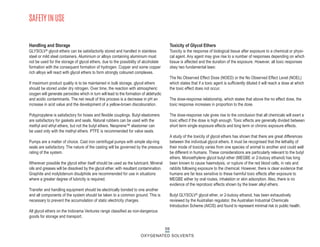 SAFETY IN USE
Handling and Storage
GLYSOLV® glycol ethers can be satisfactorily stored and handled in stainless
steel or mild steel containers. Aluminium or alloys containing aluminium must
not be used for the storage of glycol ethers, due to the possibility of alcoholate
formation with the consequent formation of hydrogen. Copper and some copper
rich alloys will react with glycol ethers to form strongly coloured complexes.
If maximum product quality is to be maintained in bulk storage, glycol ethers
should be stored under dry nitrogen. Over time, the reaction with atmospheric
oxygen will generate peroxides which in turn will lead to the formation of aldehydic
and acidic contaminants. The net result of this process is a decrease in pH an
increase in acid value and the development of a yellow-brown discolouration.
Polypropylene is satisfactory for hoses and flexible couplings. Butyl elastomers
are satisfactory for gaskets and seals. Natural rubbers can be used with the
methyl and ethyl ethers, but not the butyl ethers. Neoprene™ elastomer can
be used only with the methyl ethers. PTFE is recommended for valve seats.
Pumps are a matter of choice. Cast iron centrifugal pumps with simple slip-ring
seals are satisfactory. The nature of the casting will be governed by the pressure
rating of the system.
Wherever possible the glycol ether itself should be used as the lubricant. Mineral
oils and greases will be dissolved by the glycol ether, with resultant contamination.
Graphite and molybdenum disulphide are recommended for use in situations
where a greater degree of lubricity is required.
Transfer and handling equipment should be electrically bonded to one another
and all components of the system should be taken to a common ground. This is
necessary to prevent the accumulation of static electricity charges.
All glycol ethers on the Indorama Ventures range classified as non-dangerous
goods for storage and transport.
Toxicity of Glycol Ethers
Toxicity is the response of biological tissue after exposure to a chemical or physi-
cal agent. Any agent may give rise to a number of responses depending on which
tissue is affected and the duration of the exposure. However, all toxic responses
obey two fundamental laws:
The No Observed Effect Dose (NOED) or the No Observed Effect Level (NOEL)
which states that if a toxic agent is sufficiently diluted it will reach a dose at which
the toxic effect does not occur.
The dose-response relationship, which states that above the no effect dose, the
toxic response increases in proportion to the dose.
The dose-response rule gives rise to the conclusion that all chemicals will exert a
toxic effect if the dose is high enough. Toxic effects are generally divided between
short term single exposure effects and long term or chronic exposure effects.
A study of the toxicity of glycol ethers has shown that there are great differences
between the individual glycol ethers. It must be recognised that the lethality of
their mode of toxicity varies from one species of animal to another and could well
be different in humans. These considerations are particularly relevant to the butyl
ethers. Monoethylene glycol butyl ether (MEGBE or 2-butoxy ethanol) has long
been known to cause haemolysis, or rupture of the red blood cells, in rats and
rabbits following exposure to the chemical. However, there is clear evidence that
humans are far less sensitive to these harmful toxic effects after exposure to
MEGBE either by oral routes, inhalation or skin adsorption. Also, there is no
evidence of the reprotoxic effects shown by the lower alkyl ethers.
Butyl GLYSOLV® glycol ether, or 2-butoxy ethanol, has been exhaustively
reviewed by the Australian regulator, the Australian Industrial Chemicals
Introduction Scheme (AICIS) and found to represent minimal risk to public health.
59
OXYGENATED SOLVENTS
 