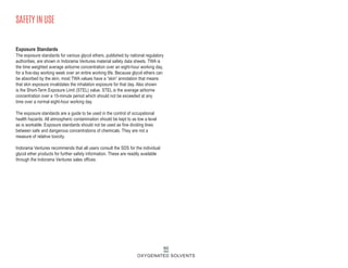 Exposure Standards
The exposure standards for various glycol ethers, published by national regulatory
authorities, are shown in Indorama Ventures material safety data sheets. TWA is
the time weighted average airborne concentration over an eight-hour working day,
for a five-day working week over an entire working life. Because glycol ethers can
be absorbed by the skin, most TWA values have a “skin” annotation that means
that skin exposure invalidates the inhalation exposure for that day. Also shown
is the Short-Term Exposure Limit (STEL) value. STEL is the average airborne
concentration over a 15-minute period which should not be exceeded at any
time over a normal eight-hour working day.
The exposure standards are a guide to be used in the control of occupational
health hazards. All atmospheric contamination should be kept to as low a level
as is workable. Exposure standards should not be used as fine dividing lines
between safe and dangerous concentrations of chemicals. They are not a
measure of relative toxicity.
Indorama Ventures recommends that all users consult the SDS for the individual
glycol ether products for further safety information. These are readily available
through the Indorama Ventures sales offices.
SAFETY IN USE
60
OXYGENATED SOLVENTS
 