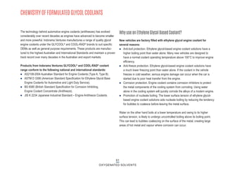 CHEMISTRY OF FORMULATED GLYCOL COOLANTS
The technology behind automotive engine coolants (antifreezes) has evolved
considerably over recent decades as engines have advanced to become smaller
and more powerful. Indorama Ventures manufactures a range of quality glycol
engine coolants under the GLYCOOL® and COOL-RAD® brands to suit specific
OEMs as well as general purpose requirements. These products are manufac-
tured to the highest Australian and International Standards and maintain a proven
track record over many decades in the Australian and export markets.
Products from Indorama Ventures GLYCOOL® and COOL-RAD® coolant
range conform to the following national and international standards:
n AS2108-2004 Australian Standard for Engine Coolants (Type A, Type B).
n ASTM D 3306 (American Standard Specification for Ethylene Glycol Base
Engine Coolants for Automotive and Light Duty Service).
n BS 6580 (British Standard Specification for Corrosion Inhibiting,
Engine Coolant Concentrate (Antifreeze).
n JIS K 2234 Japanese Industrial Standard – Engine Antifreeze Coolants.
New vehicles are factory filled with ethylene glycol engine coolant for
several reasons:
n Anti-boil protection. Ethylene glycol-based engine coolant solutions have a
higher boiling point than water alone. Many new vehicles are designed to
have a normal coolant operating temperature above 100°C to improve engine
efficiency.
n Anti-freeze protection. Ethylene glycol-based engine coolant solutions have
a much lower freezing point than water alone. If the coolant in the vehicle
freezes in cold weather, serious engine damage can occur when the car is
started due to poor heat transfer from the engine.
n Corrosion protection. Engine coolant contains corrosion inhibitors to protect
the metal components of the cooling system from corroding. Using water
alone in the cooling system will quickly corrode the alloys of a modern engine.
n Promotion of nucleate boiling. The lower surface tension of ethylene glycol-
based engine coolant solutions aids nucleate boiling by reducing the tendency
for bubbles to coalesce before leaving the metal surface.
Water on the other hand boils at a lower temperature and owing to its higher
surface tension, is likely to undergo uncontrolled boiling above its boiling point.
This can lead to bubbles coalescing on the surface of the metal, creating large
areas of hot metal and vapour where corrosion can occur.
Why use an Ethylene Glycol Based Coolant?
61
OXYGENATED SOLVENTS
 