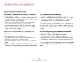 Currently there are 3 types of engine coolant products available in the
Australian automotive market:
n Conventional Additive Technology (CAT) based on inorganic additives such
as nitrates, phosphates, amines, silicates etc CAT based coolants are also
known as IAT (Inorganic Additive Technology)
n Organic Additive Technology (OAT) based on mixed systems of salts of
various organic acids such as benzoic acid, sebacic acid etc
n Hybrid Additive Technology (HAT) based on a mixed system of organic
and Inorganic Additives HAT based coolants are also known as HOAT
(Hybrid / Organic Additive Technology)
Recent formulations have trended toward the OAT and HAT style for the
following reasons:
CAT Formulations contain inorganics which are:
n Generally non-biodegradable and some (but not all) are harmful to the
environment or potentially toxic to people and animals
n Generally quick to deplete resulting in shorter life products - typically 1 to
2 years
n Often reactive with hard water to form deposits and scales which can cause
blockages and reduce the effectiveness of heat transfer in cooling systems
OAT Formulations contain organics which are:
n Generally biodegradable and less harmful to the environment
n Very slow to deplete resulting in longer service life products - up to 5 years
n Less impact on engine componentry (and less reactive with hard water)
resulting in fewer deposits and scales and improved heat transfer
Indorama Ventures manufactures two OAT style products, GLYCOOL® 660 and
COOL-RAD® 680 for in warranty servicing of vehicles which were initially filled
with OAT and where the vehicle service handbook requires the use of this style
of product.
HAT Formulations contain inhibitor systems which combine the best
characteristics of OATs and CATs resulting in:
n More robust application in a wide range of cooling systems
n Longer life products with superior general corrosion protection
n Products without the environmental / toxicological issues associated with CATs
n Products without the issues of cooling circuit design associated with OATs
The HAT type products manufactured by Indorama Ventures are compatible with
both CATs and OATs and can be retrofitted with a simple water flush to either
system.
Why use an Ethylene Glycol Based Coolant?
CHEMISTRY OF FORMULATED GLYCOL COOLANTS
62
OXYGENATED SOLVENTS
 