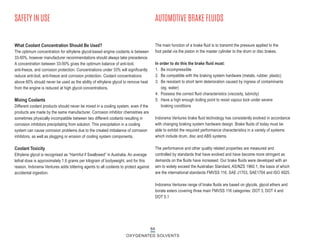 What Coolant Concentration Should Be Used?
The optimum concentration for ethylene glycol-based engine coolants is between
33-50%, however manufacturer recommendations should always take precedence.
A concentration between 33-50% gives the optimum balance of anti-boil,
anti-freeze, and corrosion protection. Concentrations under 33% will significantly
reduce anti-boil, anti-freeze and corrosion protection. Coolant concentrations
above 60% should never be used as the ability of ethylene glycol to remove heat
from the engine is reduced at high glycol concentrations.
Mixing Coolants
Different coolant products should never be mixed in a cooling system, even if the
products are made by the same manufacturer. Corrosion inhibitor chemistries are
sometimes physically incompatible between two different coolants resulting in
corrosion inhibitors precipitating from solution. This precipitation in a cooling
system can cause corrosion problems due to the created imbalance of corrosion
inhibitors, as well as plugging or erosion of cooling system components.
Coolant Toxicity
Ethylene glycol is recognised as “Harmful if Swallowed” in Australia. An average
lethal dose is approximately 1.6 grams per kilogram of bodyweight, and for this
reason, Indorama Ventures adds bittering agents to all coolants to protect against
accidental ingestion.
SAFETY IN USE
64
OXYGENATED SOLVENTS
The main function of a brake fluid is to transmit the pressure applied to the
foot pedal via the piston in the master cylinder to the drum or disc brakes.
In order to do this the brake fluid must:
1. Be incompressible
2. Be compatible with the braking system hardware (metals, rubber, plastic)
3. Be resistant to short term deterioration caused by ingress of contaminants
(eg. water)
4. Possess the correct fluid characteristics (viscosity, lubricity)
5. Have a high enough boiling point to resist vapour lock under severe
braking conditions
Indorama Ventures brake fluid technology has consistently evolved in accordance
with changing braking system hardware design. Brake fluids of today must be
able to exhibit the required performance characteristics in a variety of systems
which include drum, disc and ABS systems.
The performance and other quality related properties are measured and
controlled by standards that have evolved and have become more stringent as
demands on the fluids have increased. Our brake fluids were developed with an
aim to widely exceed the Australian Standard, AS/NZS 1960.1, the basis of which
are the international standards FMVSS 116, SAE J1703, SAE1704 and ISO 4925.
Indorama Ventures range of brake fluids are based on glycols, glycol ethers and
borate esters covering three main FMVSS 116 categories: DOT 3, DOT 4 and
DOT 5.1
AUTOMOTIVE BRAKE FLUIDS
 
