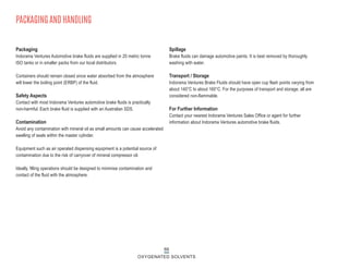 66
OXYGENATED SOLVENTS
Packaging
Indorama Ventures Automotive brake fluids are supplied in 20 metric tonne
ISO tanks or in smaller packs from our local distributors.
Containers should remain closed since water absorbed from the atmosphere
will lower the boiling point (ERBP) of the fluid.
Safety Aspects
Contact with most Indorama Ventures automotive brake fluids is practically
non-harmful. Each brake fluid is supplied with an Australian SDS.
Contamination
Avoid any contamination with mineral oil as small amounts can cause accelerated
swelling of seals within the master cylinder.
Equipment such as air operated dispensing equipment is a potential source of
contamination due to the risk of carryover of mineral compressor oil.
Ideally, filling operations should be designed to minimise contamination and
contact of the fluid with the atmosphere.
Spillage
Brake fluids can damage automotive paints. It is best removed by thoroughly
washing with water.
Transport / Storage
Indorama Ventures Brake Fluids should have open cup flash points varying from
about 140°C to about 160°C. For the purposes of transport and storage, all are
considered non-flammable.
For Further Information
Contact your nearest Indorama Ventures Sales Office or agent for further
information about Indorama Ventures automotive brake fluids.
PACKAGING AND HANDLING
 