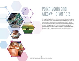 67
POLYGLYCOLS AND ALKOXY-POLYETHERS
The polyglycols highlighted in this brochure compromise the polyethylene glycols
and polypropylene glycols made by Indorama Ventures. Polyethylene glycols are
composed of a number of linked oxyethylene groups terminated by hydroxyl
groups. The polypropylene glycols consist of polyoxypropylene groups, similarly
terminated, although the hydroxyl functionality in this case may be primary or
secondary. Polyalkylene glycols or PAGs and methoxy polyethylene glycols are
special sub-groups of polyglycols and chemically they are alkoxy-polyethers.
Polyglycols and
Alkoxy-Polyethers
 