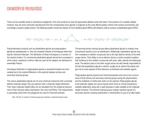 68
POLYGLYCOLS AND ALKOXY-POLYETHERS
CHEMISTRY OF POLYGLYCOLS
Polycondensation products such as polyethylene glycols and polypropylene
glycols are polydispersed, i.e. they are consistent mixtures of homologues rather than
specific chemical molecules. The distribution of these homologues is a function of
the reaction kinetics. For commercial polyethylene glycols derived from processes in
which sodium, potassium or lithium salts are used as the catalyst, the distribution is
essentially Poisson.
Homologue distribution in polypropylene glycols is somewhat broader and more
variable due to the marked difference in the reactivity between primary and
secondary hydroxyl groups.
The various polyethylene glycols are not pure chemical compounds with a precisely
defined molecular weight, they are polymers with a molecular weight distribution.
Their mean molecular weights (Mw) can be calculated from the analytical measure-
ment of their hydroxyl values (expressed in the units mg KOH/g). This measurement
is particularly useful when the polyglycols are used for chemical synthesis.
The terminal primary hydroxyl groups allow polyethylene glycols to undergo most
conventional reactions such as esterification. Additionally, polyethylene glycols may
form complexes or addition compounds due to the high electron density at the ether
oxygen atoms. Their ability to act as electron donors or proton acceptors explains
their tendency to form addition compounds with acids, salts, phenols and heteropoly
acids. The electron pairs on the ether oxygen atoms are also directly responsible for
the fact that polyethylene glycols in solution usually act as cationic flocculants and
give rise to some aspects of their behaviour as lubricants and antistatic agents.
Polypropylene glycols physical and chemical properties arise due to the co-occur-
rence of both primary and secondary hydroxyl groups during the polymerisation,
and the multiplicity of methyl side chains on the polymer. Polypropylene glycols
of all molecular weights are viscous liquids which show an inverse temperature-
solubility relationship, along with a rapid decrease in water solubility as the molecular
weight increases. The terminal hydroxyl groups undergo reactions typical of a
secondary alcohol, including esterification or etherification by way of an alkyl halide.
Mw = 56,100 x 2 (number of hydroxyl groups per molecule) / measured hydroxyl value
HO CH2CH2 OH + (n) x HO CH2CH2 O (CH2CH2)nOH
H2C CH2
There are two possible routes to manufacture polyglycols. One route would be to react the appropriate alkylene oxide with water in the presence of a suitable catalyst.
However, they are more commonly manufactured from the corresponding mono glycols or di-glycols as this route affords greater control of the reaction environment, and
accordingly a superior quality product. The following equation shows the reaction of mono ethylene glycol (MEG) with ethylene oxide to produce a polyethylene glycol (PEG).
O
 