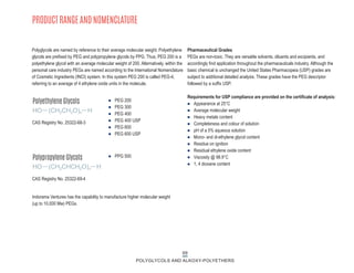 69
POLYGLYCOLS AND ALKOXY-POLYETHERS
PRODUCT RANGE AND NOMENCLATURE
Polyglycols are named by reference to their average molecular weight. Polyethylene
glycols are prefixed by PEG and polypropylene glycols by PPG. Thus, PEG 200 is a
polyethylene glycol with an average molecular weight of 200. Alternatively, within the
personal care industry PEGs are named according to the International Nomenclature
of Cosmetic Ingredients (INCI) system. In this system PEG 200 is called PEG-4,
referring to an average of 4 ethylene oxide units in the molecule.
Polyethylene Glycols
HO (CH2CH2O)n H
CAS Registry No. 25322-68-3
Polypropylene Glycols
HO (CH2CHCH2O)n H
CAS Registry No. 25322-69-4
Pharmaceutical Grades
PEGs are non-toxic. They are versatile solvents, diluents and excipients, and
accordingly find application throughout the pharmaceuticals industry. Although the
basic chemical is unchanged the United States Pharmacopeia (USP) grades are
subject to additional detailed analysis. These grades have the PEG descriptor
followed by a suffix USP.
Requirements for USP compliance are provided on the certificate of analysis:
n Appearance at 25°C
n Average molecular weight
n Heavy metals content
n Completeness and colour of solution
n pH of a 5% aqueous solution
n Mono- and di-ethylene glycol content
n Residue on ignition
n Residual ethylene oxide content
n Viscosity @ 98.9°C
n 1, 4 dioxane content
Indorama Ventures has the capability to manufacture higher molecular weight
(up to 10,000 Mw) PEGs.
n PEG 200
n PEG 300
n PEG 400
n PEG 400 USP
n PEG 600
n PEG 600 USP
n PPG 500
 