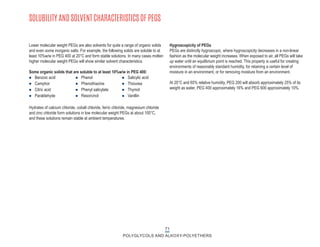 71
POLYGLYCOLS AND ALKOXY-POLYETHERS
SOLUBILITY AND SOLVENT CHARACTERISTICS OF PEGS
Lower molecular weight PEGs are also solvents for quite a range of organic solids
and even some inorganic salts. For example, the following solids are soluble to at
least 10%w/w in PEG 400 at 20°C and form stable solutions. In many cases molten
higher molecular weight PEGs will show similar solvent characteristics.
Some organic solids that are soluble to at least 10%w/w in PEG 400:
Hydrates of calcium chloride, cobalt chloride, ferric chloride, magnesium chloride
and zinc chloride form solutions in low molecular weight PEGs at about 100°C,
and these solutions remain stable at ambient temperatures.
n Benzoic acid
n Camphor
n Citric acid
n Paraldehyde
n Phenol
n Phenothiazine
n Phenyl salicylate
n Resorcinol
n Salicylic acid
n Thiourea
n Thymol
n Vanillin
Hygroscopicity of PEGs
PEGs are distinctly hygroscopic, where hygroscopicity decreases in a non-linear
fashion as the molecular weight increases. When exposed to air, all PEGs will take
up water until an equilibrium point is reached. This property is useful for creating
environments of reasonably standard humidity, for retaining a certain level of
moisture in an environment, or for removing moisture from an environment.
At 20°C and 65% relative humidity, PEG 200 will absorb approximately 25% of its
weight as water, PEG 400 approximately 16% and PEG 600 approximately 10%.
 