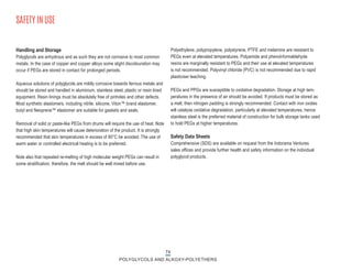 74
POLYGLYCOLS AND ALKOXY-POLYETHERS
Handling and Storage
Polyglycols are anhydrous and as such they are not corrosive to most common
metals. In the case of copper and copper alloys some slight discolouration may
occur if PEGs are stored in contact for prolonged periods.
Aqueous solutions of polyglycols are mildly corrosive towards ferrous metals and
should be stored and handled in aluminium, stainless steel, plastic or resin lined
equipment. Resin linings must be absolutely free of pinholes and other defects.
Most synthetic elastomers, including nitrile, silicone, Viton™ brand elastomer,
butyl and Neoprene™ elastomer are suitable for gaskets and seals.
Removal of solid or paste-like PEGs from drums will require the use of heat. Note
that high skin temperatures will cause deterioration of the product. It is strongly
recommended that skin temperatures in excess of 80°C be avoided. The use of
warm water or controlled electrical heating is to be preferred.
Note also that repeated re-melting of high molecular weight PEGs can result in
some stratification; therefore, the melt should be well mixed before use.
Polyethylene, polypropylene, polystyrene, PTFE and melamine are resistant to
PEGs even at elevated temperatures. Polyamide and phenol-formaldehyde
resins are marginally resistant to PEGs and their use at elevated temperatures
is not recommended. Polyvinyl chloride (PVC) is not recommended due to rapid
plasticiser leaching.
PEGs and PPGs are susceptible to oxidative degradation. Storage at high tem-
peratures in the presence of air should be avoided. If products must be stored as
a melt, then nitrogen padding is strongly recommended. Contact with iron oxides
will catalyse oxidative degradation, particularly at elevated temperatures, hence
stainless steel is the preferred material of construction for bulk storage tanks used
to hold PEGs at higher temperatures.
Safety Data Sheets
Comprehensive (SDS) are available on request from the Indorama Ventures
sales offices and provide further health and safety information on the individual
polyglycol products.
SAFETY IN USE
 