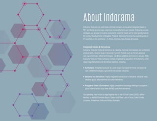 Indorama Ventures is a world-class chemical company and a global integrated leader in
PET and fibers serving major customers in diversified end-use markets. Following our core
strategies, we develop innovative products for customer needs and to make great products
for society. Headquartered in Bangkok, Thailand, Indorama Ventures has operating sites in
31 countries on five continents – in Africa, Americas, Asia, Europe & Eurasia.
Integrated Oxides & Derivatives
Indorama Ventures Oxides & Derivatives is a leading chemical intermediates and surfactants
producer with a diverse range of products in growth markets such as home & personal
care, agrochemicals, oilfield technologies, fuel & lube additives and more. In January 2020,
Indorama Ventures Public Company Limited completed its acquisition of Huntsman’s world-
class integrated oxides and derivatives business, including:
n Surfactants: Integrated producer of a wide range of products for home and personal
care, oilfield technologies, agriculture and process industries.
n Ethylene and Derivatives: Highly integrated manufacturer of ethylene, ethylene oxide,
ethylene glycol, ethanolamines and other derivatives.
n Propylene Oxide & Derivatives: Highly competitive technology offerings in propylene
glycol, methyl tertiary butyl ether (MTBE) and other derivatives.
Our operating sites include a large flagship site on the US Gulf Coast (USGC) at Port
Neches, as well as Chocolate Bayou, Dayton and Clear Lake in Texas, Lake Charles,
Louisiana, Ankleshwar, India and Botany, Australia.
About Indorama
 