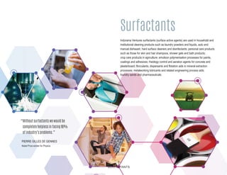 Surfactants
5
SURFACTANTS
“Without surfactants we would be
completely helpless in facing 90%
of industry’s problems.”
PIERRE GILLES DE GENNES
Nobel Prize winner for Physics
Indorama Ventures surfactants (surface active agents) are used in household and
institutional cleaning products such as laundry powders and liquids, auto and
manual dishwash, hard surface cleaners and disinfectants; personal care products
such as those for skin and hair shampoos, shower gels and bath products;
crop care products in agriculture; emulsion polymerisation processes for paints,
coatings and adhesives; rheology control and aeration agents for concrete and
plasterboard; flocculants, dispersants and flotation aids in mineral extraction
processes; metalworking lubricants and related engineering process aids;
foundry sands and pharmaceuticals.
 