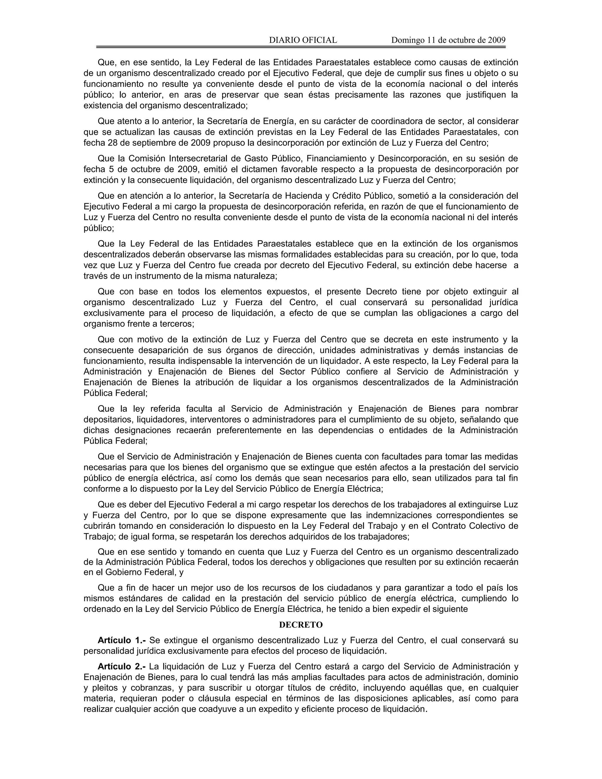 DIARIO OFICIAL                 Domingo 11 de octubre de 2009

    Que, en ese sentido, la Ley Federal de las Entidades Paraestatales establece como causas de extinción
de un organismo descentralizado creado por el Ejecutivo Federal, que deje de cumplir sus fines u objeto o su
funcionamiento no resulte ya conveniente desde el punto de vista de la economía nacional o del interés
público; lo anterior, en aras de preservar que sean éstas precisamente las razones que justifiquen la
existencia del organismo descentralizado;
   Que atento a lo anterior, la Secretaría de Energía, en su carácter de coordinadora de sector, al considerar
que se actualizan las causas de extinción previstas en la Ley Federal de las Entidades Paraestatales, con
fecha 28 de septiembre de 2009 propuso la desincorporación por extinción de Luz y Fuerza del Centro;
    Que la Comisión Intersecretarial de Gasto Público, Financiamiento y Desincorporación, en su sesión de
fecha 5 de octubre de 2009, emitió el dictamen favorable respecto a la propuesta de desincorporación por
extinción y la consecuente liquidación, del organismo descentralizado Luz y Fuerza del Centro;
   Que en atención a lo anterior, la Secretaría de Hacienda y Crédito Público, sometió a la consideración del
Ejecutivo Federal a mi cargo la propuesta de desincorporación referida, en razón de que el funcionamiento de
Luz y Fuerza del Centro no resulta conveniente desde el punto de vista de la economía nacional ni del interés
público;
    Que la Ley Federal de las Entidades Paraestatales establece que en la extinción de los organismos
descentralizados deberán observarse las mismas formalidades establecidas para su creación, por lo que, toda
vez que Luz y Fuerza del Centro fue creada por decreto del Ejecutivo Federal, su extinción debe hacerse a
través de un instrumento de la misma naturaleza;
   Que con base en todos los elementos expuestos, el presente Decreto tiene por objeto extinguir al
organismo descentralizado Luz y Fuerza del Centro, el cual conservará su personalidad jurídica
exclusivamente para el proceso de liquidación, a efecto de que se cumplan las obligaciones a cargo del
organismo frente a terceros;
   Que con motivo de la extinción de Luz y Fuerza del Centro que se decreta en este instrumento y la
consecuente desaparición de sus órganos de dirección, unidades administrativas y demás instancias de
funcionamiento, resulta indispensable la intervención de un liquidador. A este respecto, la Ley Federal para la
Administración y Enajenación de Bienes del Sector Público confiere al Servicio de Administración y
Enajenación de Bienes la atribución de liquidar a los organismos descentralizados de la Administración
Pública Federal;
    Que la ley referida faculta al Servicio de Administración y Enajenación de Bienes para nombrar
depositarios, liquidadores, interventores o administradores para el cumplimiento de su objeto, señalando que
dichas designaciones recaerán preferentemente en las dependencias o entidades de la Administración
Pública Federal;
   Que el Servicio de Administración y Enajenación de Bienes cuenta con facultades para tomar las medidas
necesarias para que los bienes del organismo que se extingue que estén afectos a la prestación del servicio
público de energía eléctrica, así como los demás que sean necesarios para ello, sean utilizados para tal fin
conforme a lo dispuesto por la Ley del Servicio Público de Energía Eléctrica;
   Que es deber del Ejecutivo Federal a mi cargo respetar los derechos de los trabajadores al extinguirse Luz
y Fuerza del Centro, por lo que se dispone expresamente que las indemnizaciones correspondientes se
cubrirán tomando en consideración lo dispuesto en la Ley Federal del Trabajo y en el Contrato Colectivo de
Trabajo; de igual forma, se respetarán los derechos adquiridos de los trabajadores;
    Que en ese sentido y tomando en cuenta que Luz y Fuerza del Centro es un organismo descentralizado
de la Administración Pública Federal, todos los derechos y obligaciones que resulten por su extinción recaerán
en el Gobierno Federal, y
   Que a fin de hacer un mejor uso de los recursos de los ciudadanos y para garantizar a todo el país los
mismos estándares de calidad en la prestación del servicio público de energía eléctrica, cumpliendo lo
ordenado en la Ley del Servicio Público de Energía Eléctrica, he tenido a bien expedir el siguiente
                                                 DECRETO
   Artículo 1.- Se extingue el organismo descentralizado Luz y Fuerza del Centro, el cual conservará su
personalidad jurídica exclusivamente para efectos del proceso de liquidación.
    Artículo 2.- La liquidación de Luz y Fuerza del Centro estará a cargo del Servicio de Administración y
Enajenación de Bienes, para lo cual tendrá las más amplias facultades para actos de administración, dominio
y pleitos y cobranzas, y para suscribir u otorgar títulos de crédito, incluyendo aquéllas que, en cualquier
materia, requieran poder o cláusula especial en términos de las disposiciones aplicables, así como para
realizar cualquier acción que coadyuve a un expedito y eficiente proceso de liquidación.
 