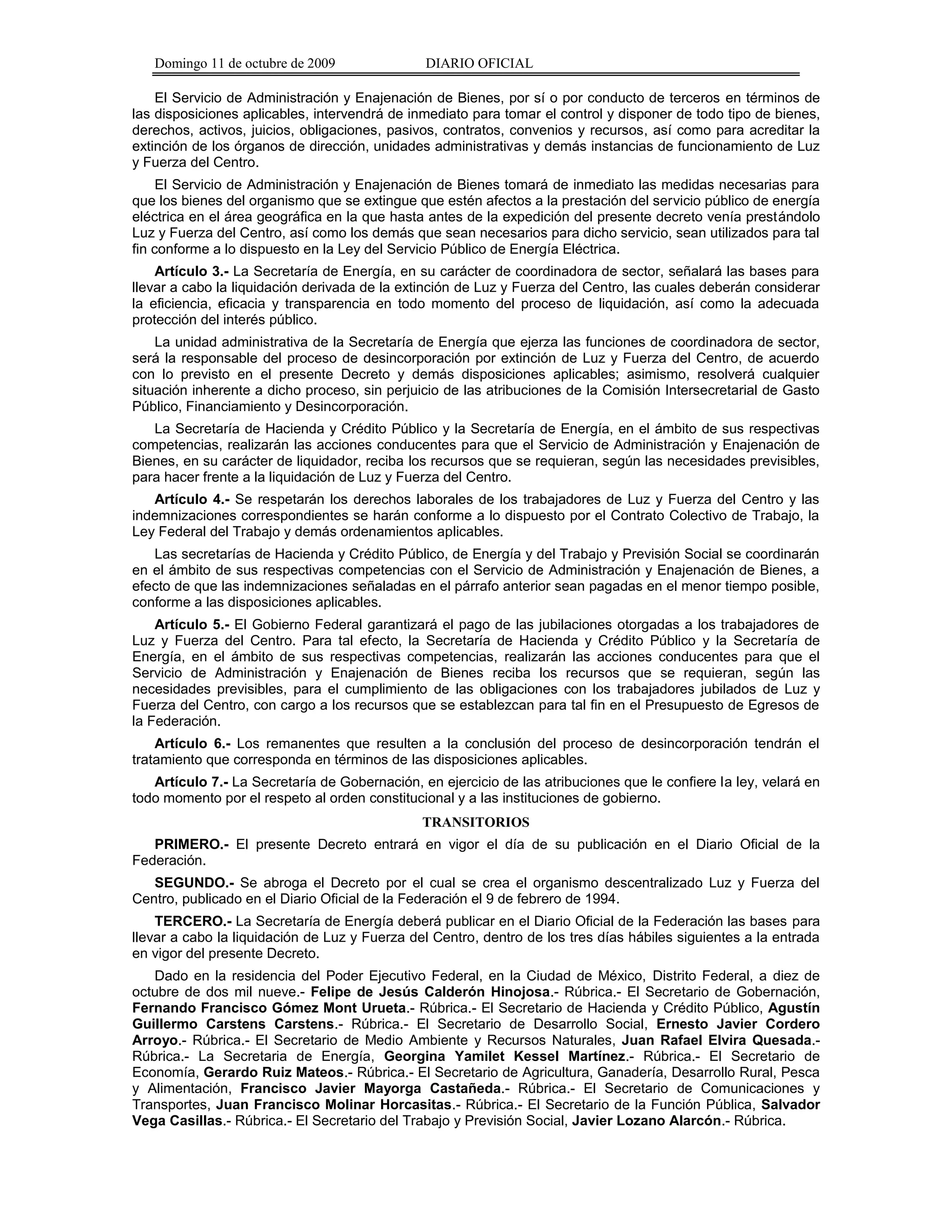 Domingo 11 de octubre de 2009               DIARIO OFICIAL

    El Servicio de Administración y Enajenación de Bienes, por sí o por conducto de terceros en términos de
las disposiciones aplicables, intervendrá de inmediato para tomar el control y disponer de todo tipo de bienes,
derechos, activos, juicios, obligaciones, pasivos, contratos, convenios y recursos, así como para acreditar la
extinción de los órganos de dirección, unidades administrativas y demás instancias de funcionamiento de Luz
y Fuerza del Centro.
     El Servicio de Administración y Enajenación de Bienes tomará de inmediato las medidas necesarias para
que los bienes del organismo que se extingue que estén afectos a la prestación del servicio público de energía
eléctrica en el área geográfica en la que hasta antes de la expedición del presente decreto venía prestándolo
Luz y Fuerza del Centro, así como los demás que sean necesarios para dicho servicio, sean utilizados para tal
fin conforme a lo dispuesto en la Ley del Servicio Público de Energía Eléctrica.
    Artículo 3.- La Secretaría de Energía, en su carácter de coordinadora de sector, señalará las bases para
llevar a cabo la liquidación derivada de la extinción de Luz y Fuerza del Centro, las cuales deberán considerar
la eficiencia, eficacia y transparencia en todo momento del proceso de liquidación, así como la adecuada
protección del interés público.
    La unidad administrativa de la Secretaría de Energía que ejerza las funciones de coordinadora de sector,
será la responsable del proceso de desincorporación por extinción de Luz y Fuerza del Centro, de acuerdo
con lo previsto en el presente Decreto y demás disposiciones aplicables; asimismo, resolverá cualquier
situación inherente a dicho proceso, sin perjuicio de las atribuciones de la Comisión Intersecretarial de Gasto
Público, Financiamiento y Desincorporación.
   La Secretaría de Hacienda y Crédito Público y la Secretaría de Energía, en el ámbito de sus respectivas
competencias, realizarán las acciones conducentes para que el Servicio de Administración y Enajenación de
Bienes, en su carácter de liquidador, reciba los recursos que se requieran, según las necesidades previsibles,
para hacer frente a la liquidación de Luz y Fuerza del Centro.
   Artículo 4.- Se respetarán los derechos laborales de los trabajadores de Luz y Fuerza del Centro y las
indemnizaciones correspondientes se harán conforme a lo dispuesto por el Contrato Colectivo de Trabajo, la
Ley Federal del Trabajo y demás ordenamientos aplicables.
   Las secretarías de Hacienda y Crédito Público, de Energía y del Trabajo y Previsión Social se coordinarán
en el ámbito de sus respectivas competencias con el Servicio de Administración y Enajenación de Bienes, a
efecto de que las indemnizaciones señaladas en el párrafo anterior sean pagadas en el menor tiempo posible,
conforme a las disposiciones aplicables.
    Artículo 5.- El Gobierno Federal garantizará el pago de las jubilaciones otorgadas a los trabajadores de
Luz y Fuerza del Centro. Para tal efecto, la Secretaría de Hacienda y Crédito Público y la Secretaría de
Energía, en el ámbito de sus respectivas competencias, realizarán las acciones conducentes para que el
Servicio de Administración y Enajenación de Bienes reciba los recursos que se requieran, según las
necesidades previsibles, para el cumplimiento de las obligaciones con los trabajadores jubilados de Luz y
Fuerza del Centro, con cargo a los recursos que se establezcan para tal fin en el Presupuesto de Egresos de
la Federación.
    Artículo 6.- Los remanentes que resulten a la conclusión del proceso de desincorporación tendrán el
tratamiento que corresponda en términos de las disposiciones aplicables.
   Artículo 7.- La Secretaría de Gobernación, en ejercicio de las atribuciones que le confiere la ley, velará en
todo momento por el respeto al orden constitucional y a las instituciones de gobierno.
                                               TRANSITORIOS
   PRIMERO.- El presente Decreto entrará en vigor el día de su publicación en el Diario Oficial de la
Federación.
   SEGUNDO.- Se abroga el Decreto por el cual se crea el organismo descentralizado Luz y Fuerza del
Centro, publicado en el Diario Oficial de la Federación el 9 de febrero de 1994.
    TERCERO.- La Secretaría de Energía deberá publicar en el Diario Oficial de la Federación las bases para
llevar a cabo la liquidación de Luz y Fuerza del Centro, dentro de los tres días hábiles siguientes a la entrada
en vigor del presente Decreto.
   Dado en la residencia del Poder Ejecutivo Federal, en la Ciudad de México, Distrito Federal, a diez de
octubre de dos mil nueve.- Felipe de Jesús Calderón Hinojosa.- Rúbrica.- El Secretario de Gobernación,
Fernando Francisco Gómez Mont Urueta.- Rúbrica.- El Secretario de Hacienda y Crédito Público, Agustín
Guillermo Carstens Carstens.- Rúbrica.- El Secretario de Desarrollo Social, Ernesto Javier Cordero
Arroyo.- Rúbrica.- El Secretario de Medio Ambiente y Recursos Naturales, Juan Rafael Elvira Quesada.-
Rúbrica.- La Secretaria de Energía, Georgina Yamilet Kessel Martínez.- Rúbrica.- El Secretario de
Economía, Gerardo Ruiz Mateos.- Rúbrica.- El Secretario de Agricultura, Ganadería, Desarrollo Rural, Pesca
y Alimentación, Francisco Javier Mayorga Castañeda.- Rúbrica.- El Secretario de Comunicaciones y
Transportes, Juan Francisco Molinar Horcasitas.- Rúbrica.- El Secretario de la Función Pública, Salvador
Vega Casillas.- Rúbrica.- El Secretario del Trabajo y Previsión Social, Javier Lozano Alarcón.- Rúbrica.
 