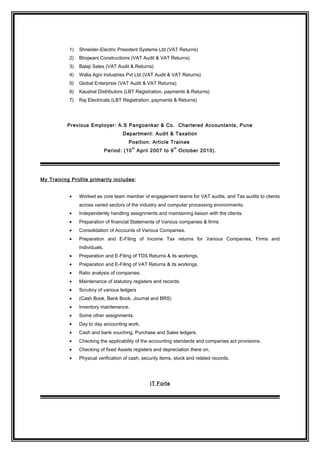 1) Shneider-Electric President Systems Ltd (VAT Returns)
2) Bhojwani Constructions (VAT Audit & VAT Returns)
3) Balaji Sales (VAT Audit & Returns)
4) Walia Agni Industries Pvt Ltd (VAT Audit & VAT Returns)
5) Global Enterprsie (VAT Audit & VAT Returns)
6) Kaushal Distributors (LBT Registration, payments & Returns)
7) Raj Electricals (LBT Registration, payments & Returns)
Previous Employer: A.S Pangoankar & Co. Chartered Accountants, Pune
Department: Audit & Taxation
Position: Article Trainee
Period: (10
th
April 2007 to 9
th
October 2010).
My Training Profile primarily includes:
• Worked as core team member of engagement teams for VAT audits, and Tax audits to clients
across varied sectors of the industry and computer processing environments.
• Independently handling assignments and maintaining liaison with the clients.
• Preparation of financial Statements of Various companies & firms
• Consolidation of Accounts of Various Companies.
• Preparation and E-Filing of Income Tax returns for Various Companies, Firms and
Individuals.
• Preparation and E-Filing of TDS Returns & its workings.
• Preparation and E-Filing of VAT Returns & its workings.
• Ratio analysis of companies.
• Maintenance of statutory registers and records.
• Scrutiny of various ledgers
• (Cash Book, Bank Book, Journal and BRS)
• Inventory maintenance.
• Some other assignments.
• Day to day accounting work.
• Cash and bank vouching, Purchase and Sales ledgers.
• Checking the applicability of the accounting standards and companies act provisions.
• Checking of fixed Assets registers and depreciation there on.
• Physical verification of cash, security items, stock and related records.
IT Forte
 