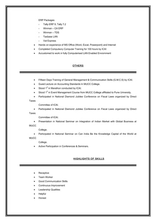 ERP Packages
- Tally ERP 9, Tally 7.2
- Winman – CA ERP
- Winman – TDS
- Taxbase LAN
- Vat Express
• Hands on experience of MS Office (Word, Excel, Powerpoint) and Internet
• Completed Compulsory Computer Training for 100 hours by ICAI
• Accustomed to work in fully Computerised LAN Enabled Enviornment
OTHERS
• Fifteen Days Training of General Management & Communication Skills (G.M.C.S) by ICAI.
• Guest Lecture on Accounting Standards In MUCC College.
• Stood 1
st
in Marathon conducted by ICAI.
• Stood 1
st
in Event Management Course from MUCC College affiliated to Pune University.
• Participated in National Diamond Jubilee Conference on Fiscal Laws organized by Direct
Taxes
Committee of ICAI.
• Participated in National Diamond Jubilee Conference on Fiscal Laws organized by Direct
Taxes
Committee of ICAI.
• Presentation in National Seminar on Integration of Indian Market with Global Business at
MUCC
College.
• Participated in National Seminar on Can India Be the Knowledge Capital of the World at
MUCC
College.
• Active Participation in Conferences & Seminars.
HIGHLIGHTS OF SKILLS
• Receptive
• Team Worker
• Good Communication Skills
• Continuous Improvement
• Leadership Qualities
• Helpful
• Honest
 