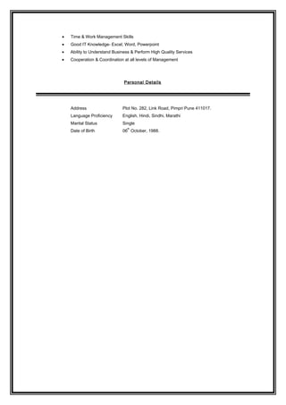 • Time & Work Management Skills
• Good IT Knowledge- Excel, Word, Powerpoint
• Ability to Understand Business & Perform High Quality Services
• Cooperation & Coordination at all levels of Management
Personal Details
Address Plot No. 282, Link Road, Pimpri Pune 411017.
Language Proficiency English, Hindi, Sindhi, Marathi
Marital Status Single
Date of Birth 06
th
October, 1988.
 