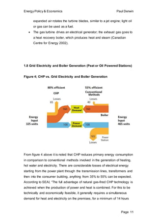 Energy Policy & Economics Paul Derwin
Page 11
expanded air rotates the turbine blades, similar to a jet engine; light oil
or gas can be used as a fuel.
 The gas turbine drives an electrical generator; the exhaust gas goes to
a heat recovery boiler, which produces heat and steam (Canadian
Centre for Energy 2002).
1.8 Grid Electricity and Boiler Generation (Peat or Oil Powered Stations)
Figure 4; CHP vs. Grid Electricity and Boiler Generation
From figure 4 above it is noted that CHP reduces primary energy consumption
in comparison to conventional methods involved in the generation of heating,
hot water and electricity. There are considerable losses of electrical energy
starting from the power plant through the transmission lines, transformers and
then into the consumer building, anything from 35% to 55% can be expected.
According to SEAI, “The full advantage of natural gas-fired CHP technology is
achieved when the production of power and heat is combined. For this to be
technically and economically feasible, it generally requires a simultaneous
demand for heat and electricity on the premises, for a minimum of 14 hours
 