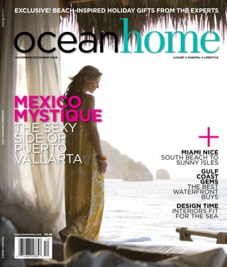 exclusive! beach-inspired holiday gifts from the experts




                          oceanhome
oceanhome




                          november/december 2008                     luxury p coastal p lifestyle




                          mexico
                          mystique
 november/december 2008




                          the Sexy
                          SIde of
                          puerto
                          vallarta
                                                                       miami nice
                                                                  South Beach to
                                                                      Sunny ISleS
                                                                                  +
                                                                             gulf
                                                                           coast
                                                                            gems
                                                                         the BeSt
                                                                     Waterfront
                                                                             BuyS
                                                                      design time
                                                                    InterIorS fIt
                                                                     for the Sea

                          oceanhomemag.com   $6.99
 volume 3 issue 5
 