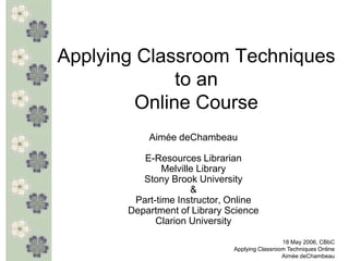 Applying Classroom Techniques
              to an
         Online Course
           Aimée deChambeau

          E-Resources Librarian
               Melville Library
          Stony Brook University
                      &
        Part-time Instructor, Online
       Department of Library Science
             Clarion University

                                               18 May 2006, CBbC
                              Applying Classroom Techniques Online
                                               Aimée deChambeau
 
