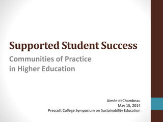 Supported Student Success
Communities of Practice
in Higher Education
Aimée deChambeau
May 15, 2014
Prescott College Symposium on Sustainability Education
 