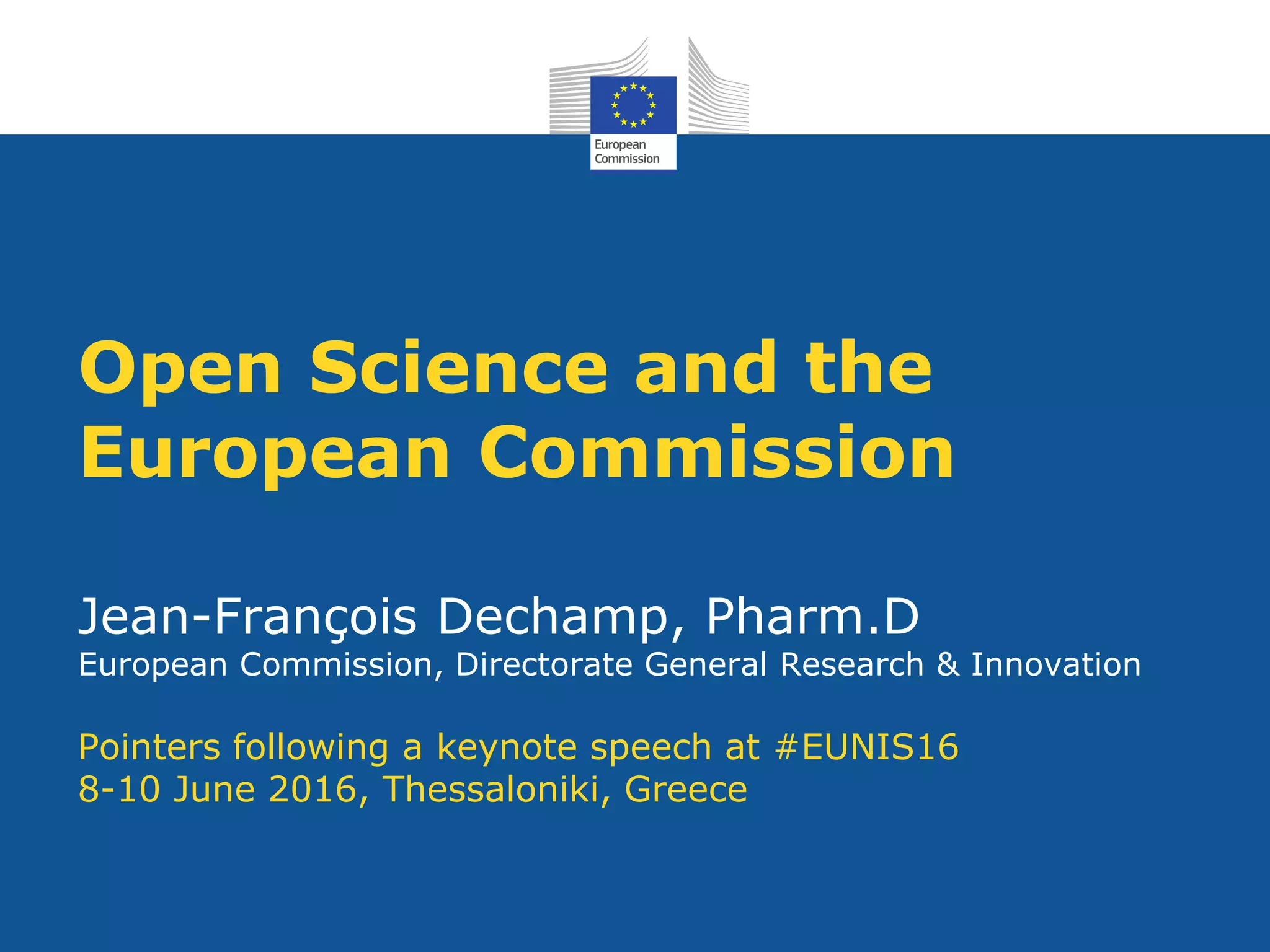 Open Science and the
European Commission
Jean-François Dechamp, Pharm.D
European Commission, Directorate General Research & Innovation
Pointers following a keynote speech at #EUNIS16
8-10 June 2016, Thessaloniki, Greece