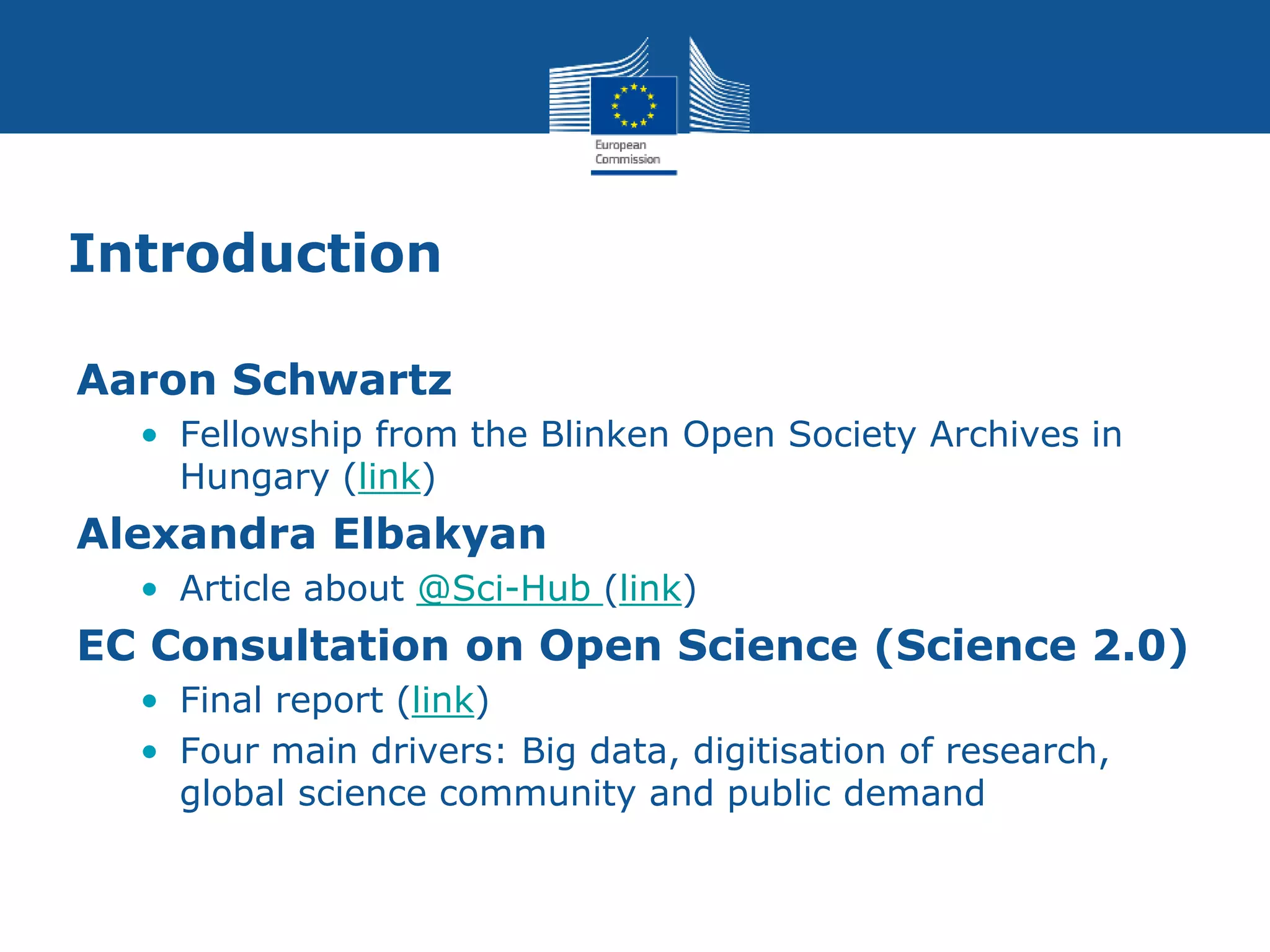 Introduction
Aaron Schwartz
• Fellowship from the Blinken Open Society Archives in
Hungary (link)
Alexandra Elbakyan
• Article about @Sci-Hub (link)
EC Consultation on Open Science (Science 2.0)
• Final report (link)
• Four main drivers: Big data, digitisation of research,
global science community and public demand