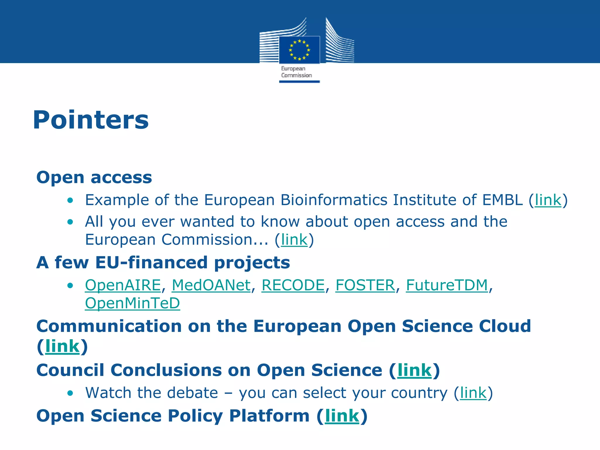 Pointers
Open access
• Example of the European Bioinformatics Institute of EMBL (link)
• All you ever wanted to know about open access and the
European Commission... (link)
A few EU-financed projects
• OpenAIRE, MedOANet, RECODE, FOSTER, FutureTDM,
OpenMinTeD
Communication on the European Open Science Cloud
(link)
Council Conclusions on Open Science (link)
• Watch the debate – you can select your country (link)
Open Science Policy Platform (link)